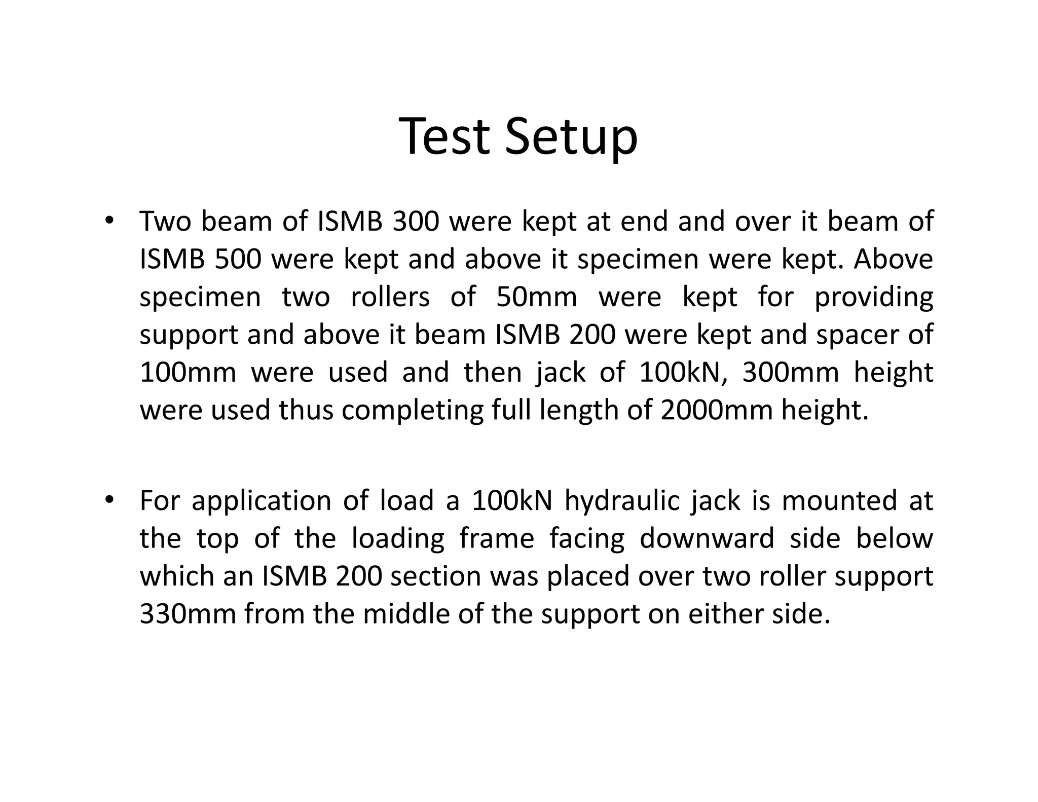 Test Setup
• Two beam of ISMB 300 were kept at end and over it beam of
ISMB 500 were kept and above it specimen were kept. Above
specimen two rollers of 50mm were kept for providing
support and above it beam ISMB 200 were kept and spacer of
100mm were used and then jack of 100kN, 300mm height
were used thus completing full length of 2000mm height.were used thus completing full length of 2000mm height.
• For application of load a 100kN hydraulic jack is mounted at
the top of the loading frame facing downward side below
which an ISMB 200 section was placed over two roller support
330mm from the middle of the support on either side.
 