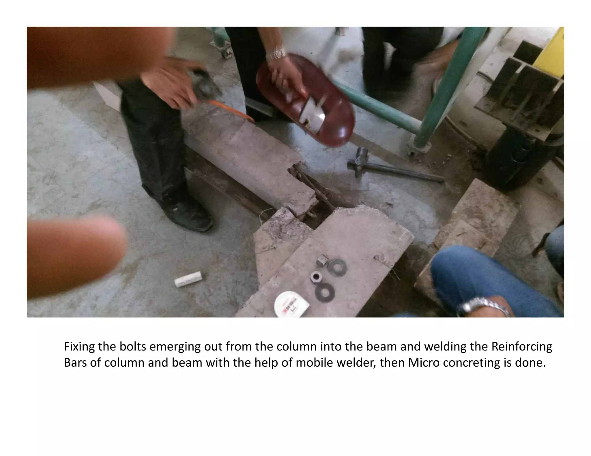 Fixing the bolts emerging out from the column into the beam and welding the Reinforcing
Bars of column and beam with the help of mobile welder, then Micro concreting is done.
 