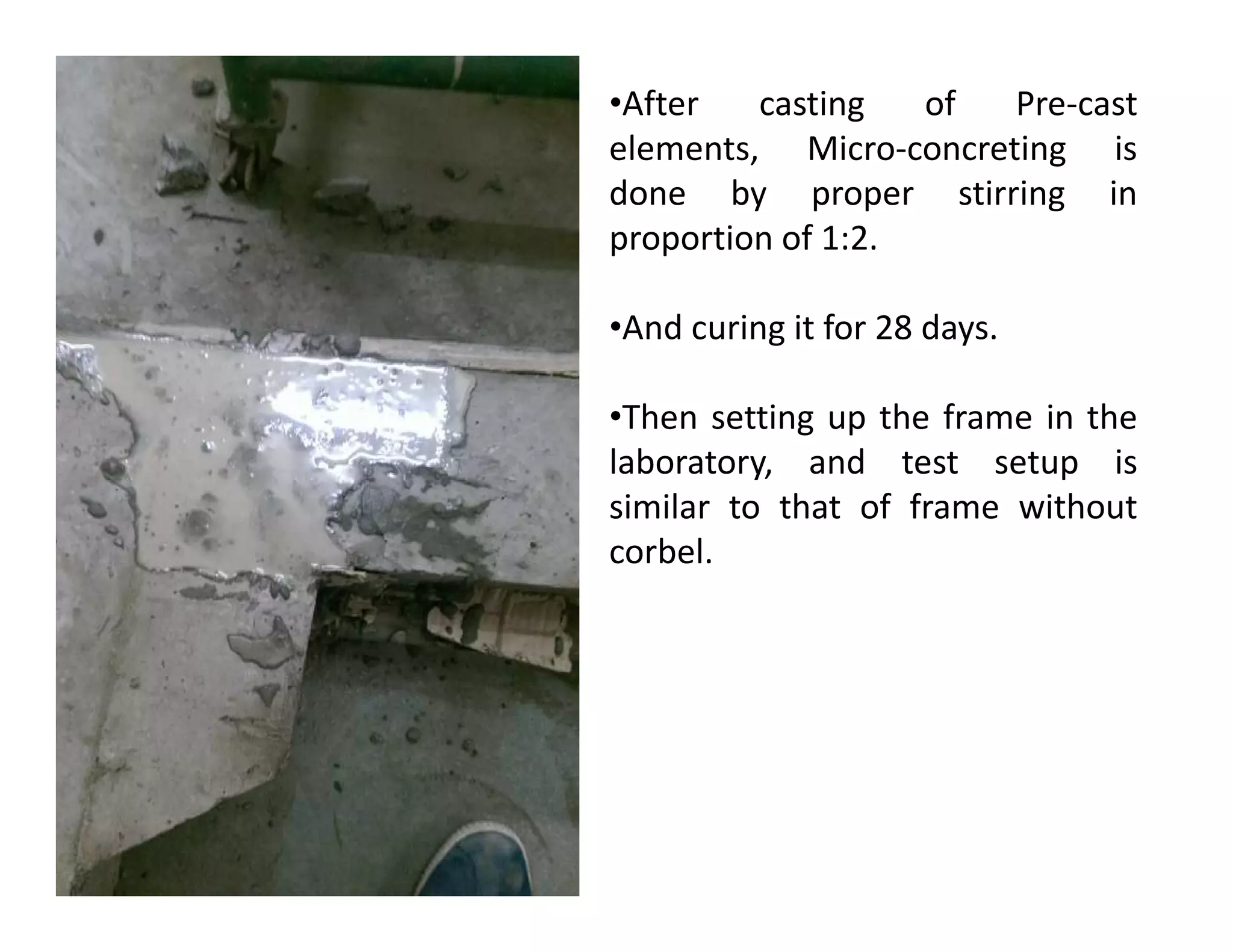 •After casting of Pre-cast
elements, Micro-concreting is
done by proper stirring in
proportion of 1:2.
•And curing it for 28 days.
•Then setting up the frame in the
laboratory, and test setup islaboratory, and test setup is
similar to that of frame without
corbel.
 