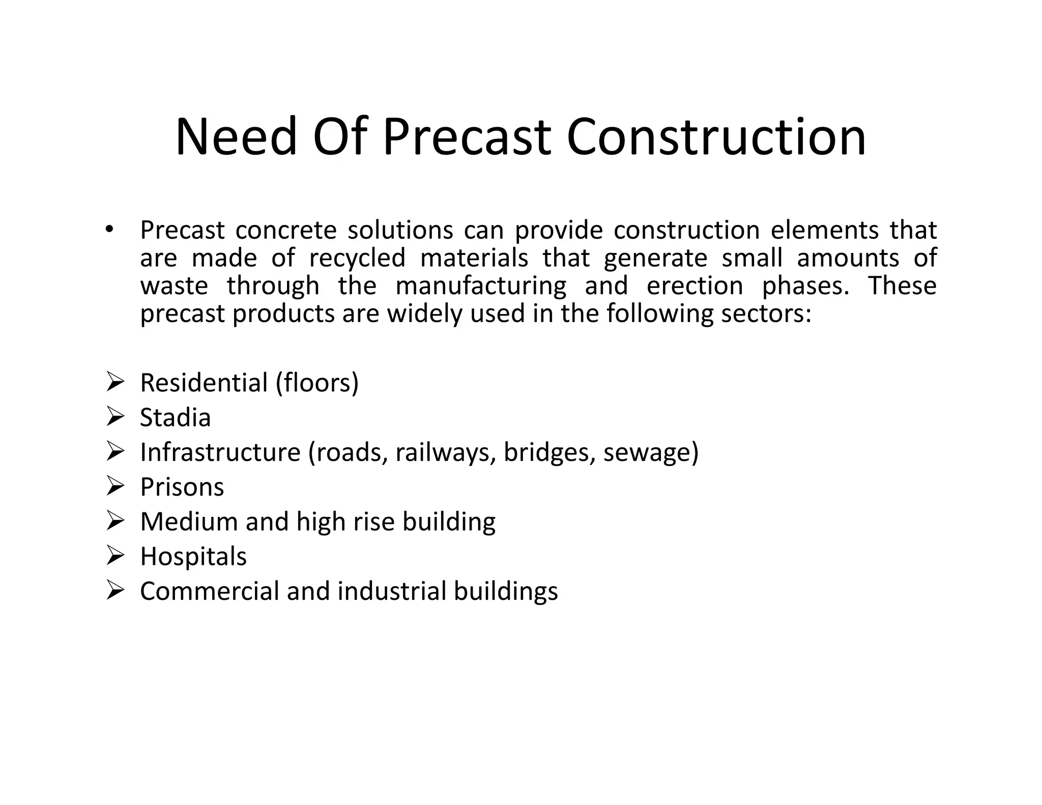 Need Of Precast Construction
• Precast concrete solutions can provide construction elements that
are made of recycled materials that generate small amounts of
waste through the manufacturing and erection phases. These
precast products are widely used in the following sectors:
Residential (floors)
StadiaStadia
Infrastructure (roads, railways, bridges, sewage)
Prisons
Medium and high rise building
Hospitals
Commercial and industrial buildings
 