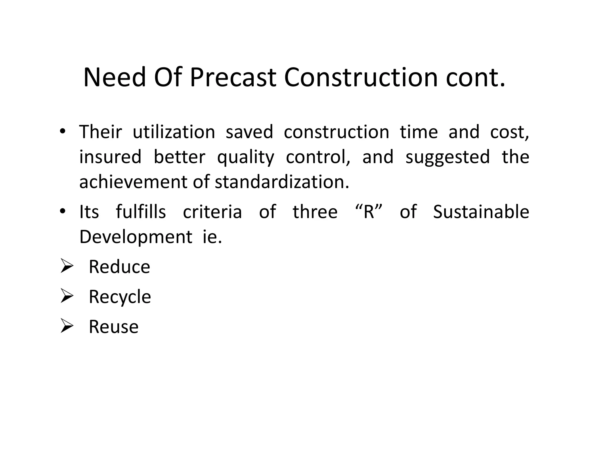 Need Of Precast Construction cont.
• Their utilization saved construction time and cost,
insured better quality control, and suggested the
achievement of standardization.
• Its fulfills criteria of three “R” of Sustainable
Development ie.Development ie.
Reduce
Recycle
Reuse
 