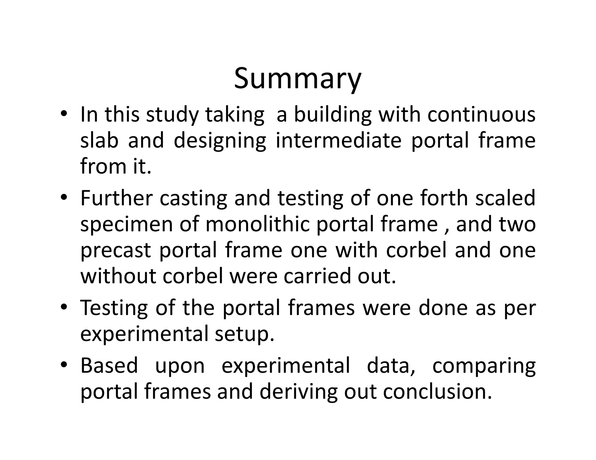 Summary
• In this study taking a building with continuous
slab and designing intermediate portal frame
from it.
• Further casting and testing of one forth scaled
specimen of monolithic portal frame , and twospecimen of monolithic portal frame , and two
precast portal frame one with corbel and one
without corbel were carried out.
• Testing of the portal frames were done as per
experimental setup.
• Based upon experimental data, comparing
portal frames and deriving out conclusion.
 