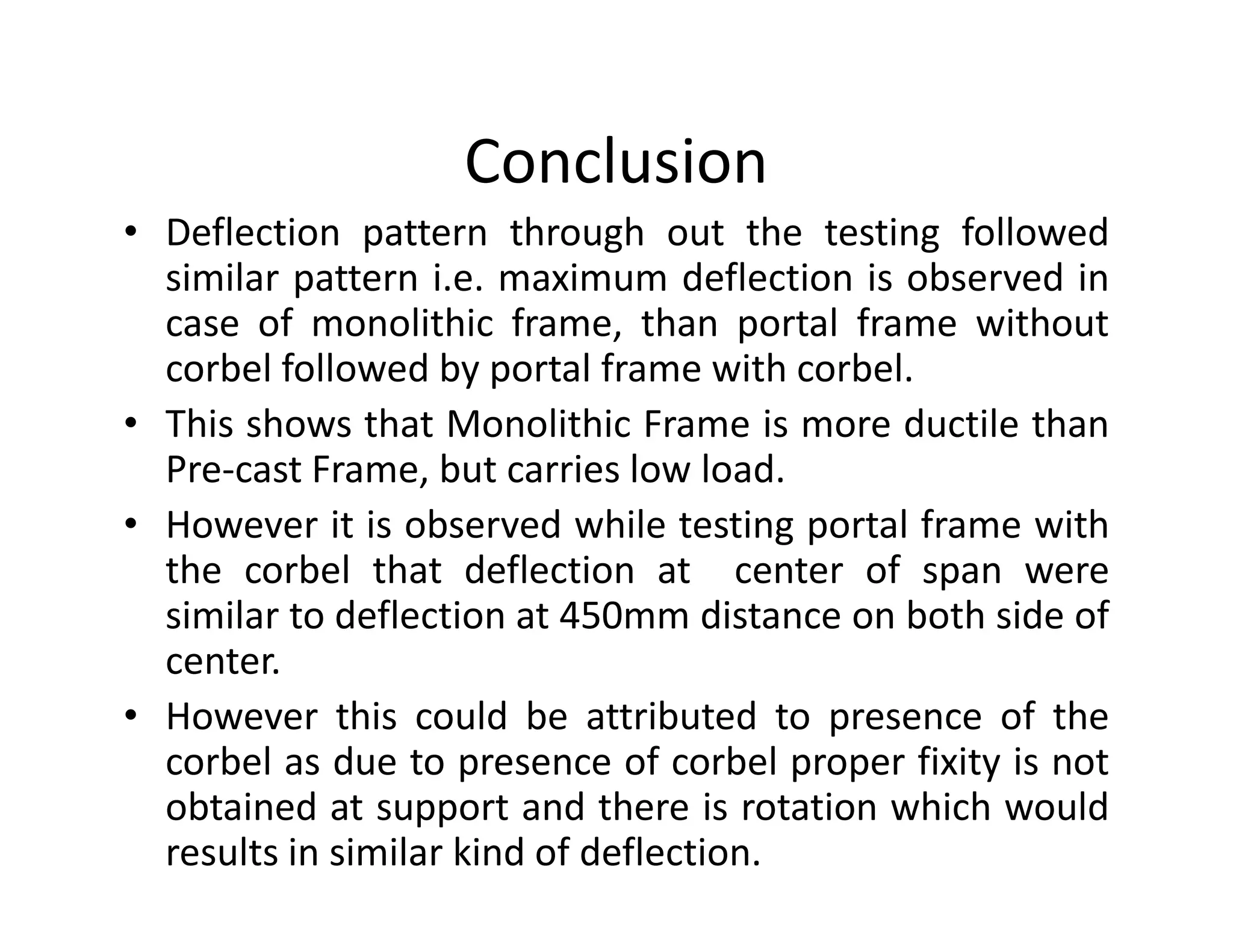 Conclusion
• Deflection pattern through out the testing followed
similar pattern i.e. maximum deflection is observed in
case of monolithic frame, than portal frame without
corbel followed by portal frame with corbel.
• This shows that Monolithic Frame is more ductile than
Pre-cast Frame, but carries low load.Pre-cast Frame, but carries low load.
• However it is observed while testing portal frame with
the corbel that deflection at center of span were
similar to deflection at 450mm distance on both side of
center.
• However this could be attributed to presence of the
corbel as due to presence of corbel proper fixity is not
obtained at support and there is rotation which would
results in similar kind of deflection.
 