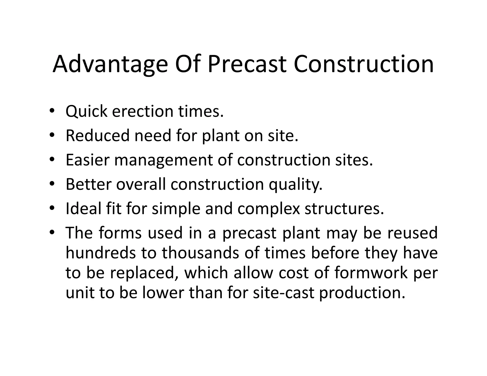 Advantage Of Precast Construction
• Quick erection times.
• Reduced need for plant on site.
• Easier management of construction sites.
• Better overall construction quality.• Better overall construction quality.
• Ideal fit for simple and complex structures.
• The forms used in a precast plant may be reused
hundreds to thousands of times before they have
to be replaced, which allow cost of formwork per
unit to be lower than for site-cast production.
 