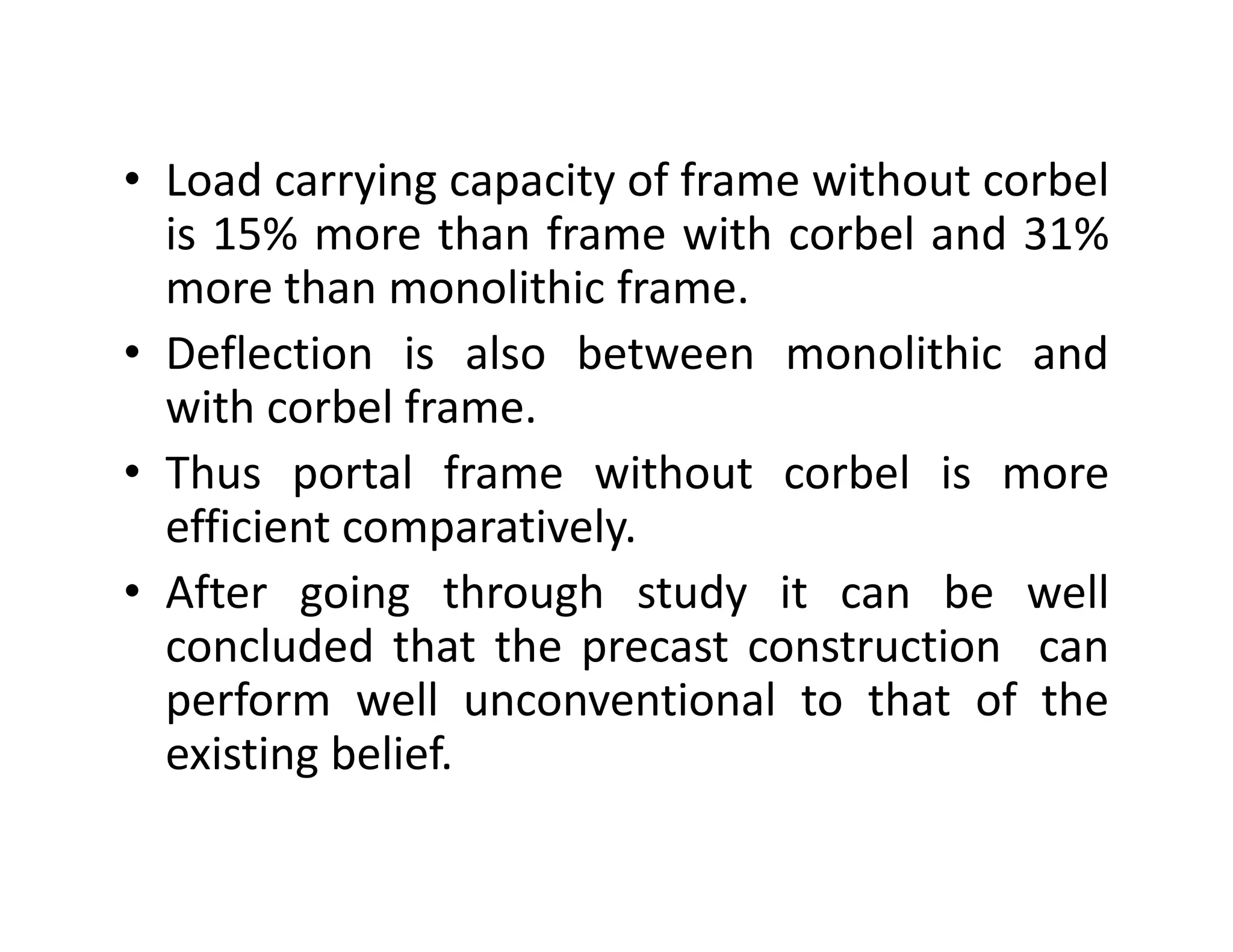• Load carrying capacity of frame without corbel
is 15% more than frame with corbel and 31%
more than monolithic frame.
• Deflection is also between monolithic and
with corbel frame.
• Thus portal frame without corbel is more• Thus portal frame without corbel is more
efficient comparatively.
• After going through study it can be well
concluded that the precast construction can
perform well unconventional to that of the
existing belief.
 