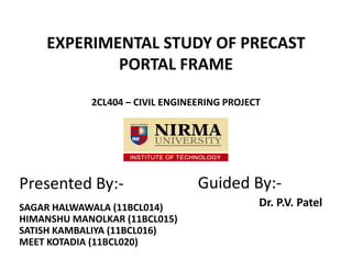 EXPERIMENTAL STUDY OF PRECAST
PORTAL FRAME
2CL404 – CIVIL ENGINEERING PROJECT
ee
Presented By:-
SAGAR HALWAWALA (11BCL014)
HIMANSHU MANOLKAR (11BCL015)
SATISH KAMBALIYA (11BCL016)
MEET KOTADIA (11BCL020)
Guided By:-
Dr. P.V. Patel
 