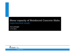 Shear capacity of Reinforced Concrete Slabs
experimental study
Eva Lantsoght
17-5-2011




         Delft
         University of
         Technology

         Challenge the future
 