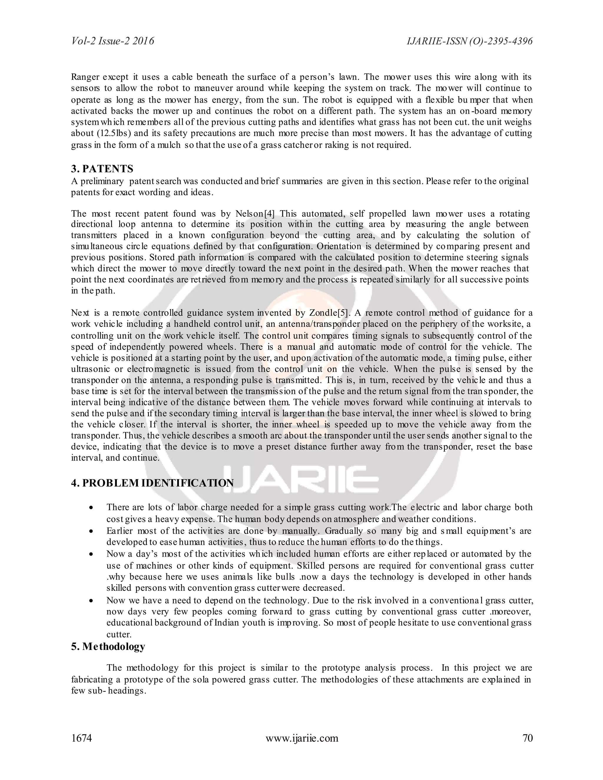 Vol-2 Issue-2 2016 IJARIIE-ISSN (O)-2395-4396
1674 www.ijariie.com 70
Ranger except it uses a cable beneath the surface of a person’s lawn. The mower uses this wire along with its
sensors to allow the robot to maneuver around while keeping the system on track. The mower will continue to
operate as long as the mower has energy, from the sun. The robot is equipped with a flexible bu mper that when
activated backs the mower up and continues the robot on a different path. The system has an on -board memory
systemwhich remembers all of the previous cutting paths and identifies what grass has not been cut. the unit weighs
about (12.5lbs) and its safety precautions are much more precise than most mowers. It has the advantage of cutting
grass in the form of a mulch so that the use of a grass catcheror raking is not required.
3. PATENTS
A preliminary patent search was conducted and brief summaries are given in this section. Please refer to the original
patents for exact wording and ideas.
The most recent patent found was by Nelson[4] This automated, self propelled lawn mower uses a rotating
directional loop antenna to determine its position within the cutting area by measuring the angle between
transmitters placed in a known configuration beyond the cutting area, and by calculating the solution of
simultaneous circle equations defined by that configuration. Orientation is determined by comparing present and
previous positions. Stored path information is compared with the calculated position to determine steering signals
which direct the mower to move directly toward the next point in the desired path. When the mower reaches that
point the next coordinates are retrieved from memory and the process is repeated similarly for all successive points
in the path.
Next is a remote controlled guidance system invented by Zondle[5]. A remote control method of guidance for a
work vehicle including a handheld control unit, an antenna/transponder placed on the periphery of the worksite, a
controlling unit on the work vehicle itself. The control unit compares timing signals to subsequently control of the
speed of independently powered wheels. There is a manual and automatic mode of control for the vehicle. The
vehicle is positioned at a starting point by the user, and upon activation of the automatic mode, a timing pulse, either
ultrasonic or electromagnetic is issued from the control unit on the vehicle. When the pulse is sensed by the
transponder on the antenna, a responding pulse is transmitted. This is, in turn, received by the vehicle and thus a
base time is set for the interval between the transmission of the pulse and the return signal from the transponder, the
interval being indicative of the distance between them. The vehicle moves forward while continuing at intervals to
send the pulse and if the secondary timing interval is larger than the base interval, the inner wheel is slowed to bring
the vehicle closer. If the interval is shorter, the inner wheel is speeded up to move the vehicle away from the
transponder. Thus, the vehicle describes a smooth arc about the transponder until the user sends another signal to the
device, indicating that the device is to move a preset distance further away from the transponder, reset the base
interval, and continue.
4. PROBLEM IDENTIFICATION
 There are lots of labor charge needed for a simple grass cutting work.The electric and labor charge both
cost gives a heavy expense. The human body depends on atmosphere and weather conditions.
 Earlier most of the activities are done by manually. Gradually so many big and small equipment’s are
developed to ease human activities, thus to reduce the human efforts to do the things.
 Now a day’s most of the activities which included human efforts are either replaced or automated by the
use of machines or other kinds of equipment. Skilled persons are required for conventional grass cutter
.why because here we uses animals like bulls .now a days the technology is developed in other hands
skilled persons with convention grass cutterwere decreased.
 Now we have a need to depend on the technology. Due to the risk involved in a conventional grass cutter,
now days very few peoples coming forward to grass cutting by conventional grass cutter .moreover,
educational background of Indian youth is improving. So most of people hesitate to use conventional grass
cutter.
5. Methodology
The methodology for this project is similar to the prototype analysis process. In this project we are
fabricating a prototype of the sola powered grass cutter. The methodologies of these attachments are explained in
few sub- headings.
 