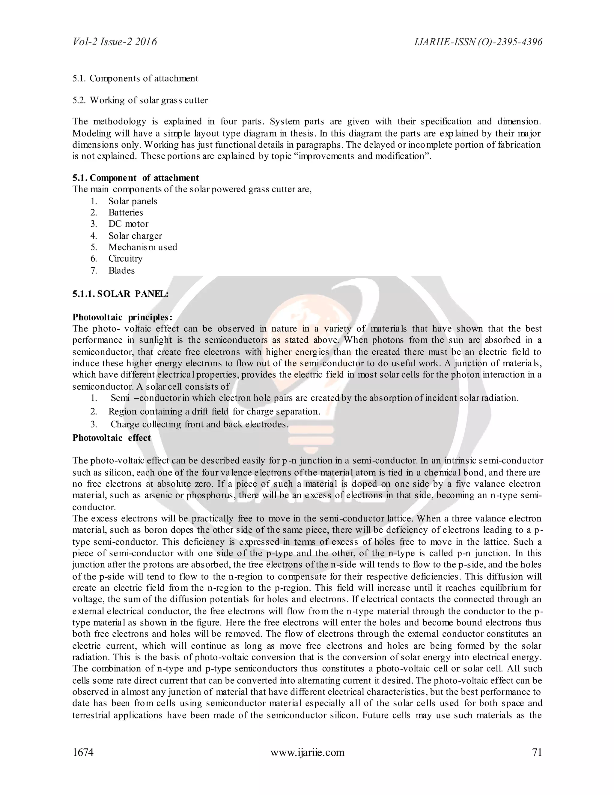 Vol-2 Issue-2 2016 IJARIIE-ISSN (O)-2395-4396
1674 www.ijariie.com 71
5.1. Components of attachment
5.2. Working of solar grass cutter
The methodology is explained in four parts. System parts are given with their specification and dimension.
Modeling will have a simple layout type diagram in thesis. In this diagram the parts are explained by their major
dimensions only. Working has just functional details in paragraphs. The delayed or incomplete portion of fabrication
is not explained. These portions are explained by topic “improvements and modification”.
5.1. Component of attachment
The main components of the solar powered grass cutter are,
1. Solar panels
2. Batteries
3. DC motor
4. Solar charger
5. Mechanism used
6. Circuitry
7. Blades
5.1.1. SOLAR PANEL:
Photovoltaic principles:
The photo- voltaic effect can be observed in nature in a variety of materials that have shown that the best
performance in sunlight is the semiconductors as stated above. When photons from the sun are absorbed in a
semiconductor, that create free electrons with higher energies than the created there must be an electric field to
induce these higher energy electrons to flow out of the semi-conductor to do useful work. A junction of materials,
which have different electrical properties, provides the electric field in most solar cells for the photon interaction in a
semiconductor. A solar cell consists of
1. Semi –conductorin which electron hole pairs are created by the absorption of incident solar radiation.
2. Region containing a drift field for charge separation.
3. Charge collecting front and back electrodes.
Photovoltaic effect
The photo-voltaic effect can be described easily for p -n junction in a semi-conductor. In an intrinsic semi-conductor
such as silicon, each one of the four valence electrons of the material atom is tied in a chemical bond, and there are
no free electrons at absolute zero. If a piece of such a material is doped on one side by a five valance electron
material, such as arsenic or phosphorus, there will be an excess of electrons in that side, becoming an n-type semi-
conductor.
The excess electrons will be practically free to move in the semi-conductor lattice. When a three valance electron
material, such as boron dopes the other side of the same piece, there will be deficiency of electrons leading to a p-
type semi-conductor. This deficiency is expressed in terms of excess of holes free to move in the lattice. Such a
piece of semi-conductor with one side of the p-type and the other, of the n-type is called p-n junction. In this
junction after the protons are absorbed, the free electrons of the n-side will tends to flow to the p-side, and the holes
of the p-side will tend to flow to the n-region to compensate for their respective deficiencies. This diffusion will
create an electric field from the n-region to the p-region. This field will increase until it reaches equilibrium for
voltage, the sum of the diffusion potentials for holes and electrons. If electrical contacts the connected through an
external electrical conductor, the free electrons will flow from the n-type material through the conductor to the p-
type material as shown in the figure. Here the free electrons will enter the holes and become bound electrons thus
both free electrons and holes will be removed. The flow of electrons through the external conductor constitutes an
electric current, which will continue as long as move free electrons and holes are being formed by the solar
radiation. This is the basis of photo-voltaic conversion that is the conversion of solar energy into electrical energy.
The combination of n-type and p-type semiconductors thus constitutes a photo-voltaic cell or solar cell. All such
cells some rate direct current that can be converted into alternating current it desired. The photo-voltaic effect can be
observed in almost any junction of material that have different electrical characteristics, but the best performance to
date has been from cells using semiconductor material especially all of the solar cells used for both space and
terrestrial applications have been made of the semiconductor silicon. Future cells may use such materials as the
 