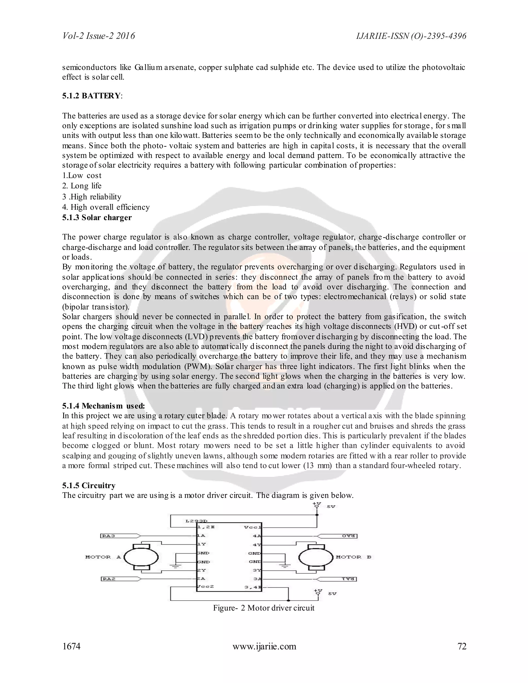 Vol-2 Issue-2 2016 IJARIIE-ISSN (O)-2395-4396
1674 www.ijariie.com 72
semiconductors like Gallium arsenate, copper sulphate cad sulphide etc. The device used to utilize the photovoltaic
effect is solar cell.
5.1.2 BATTERY:
The batteries are used as a storage device for solar energy which can be further converted into electrical energy. The
only exceptions are isolated sunshine load such as irrigation pumps or drinking water supplies for storage, for small
units with output less than one kilowatt. Batteries seemto be the only technically and economically available storage
means. Since both the photo- voltaic system and batteries are high in capital costs, it is necessary that the overall
system be optimized with respect to available energy and local demand pattern. To be economically attractive the
storage of solar electricity requires a battery with following particular combination of properties:
1.Low cost
2. Long life
3 .High reliability
4. High overall efficiency
5.1.3 Solar charger
The power charge regulator is also known as charge controller, voltage regulator, charge-discharge controller or
charge-discharge and load controller. The regulator sits between the array of panels, the batteries, and the equipment
or loads.
By monitoring the voltage of battery, the regulator prevents overcharging or over discharging. Regulators used in
solar applications should be connected in series: they disconnect the array of panels from the battery to avoid
overcharging, and they disconnect the battery from the load to avoid over discharging. The connection and
disconnection is done by means of switches which can be of two types: electromechanical (relays) or solid state
(bipolar transistor).
Solar chargers should never be connected in parallel. In order to protect the battery from gasification, the switch
opens the charging circuit when the voltage in the battery reaches its high voltage disconnects (HVD) or cut-off set
point. The low voltage disconnects (LVD) prevents the battery fromover discharging by disconnecting the load. The
most modern regulators are also able to automatically disconnect the panels during the night to avoid discharging of
the battery. They can also periodically overcharge the battery to improve their life, and they may use a mechanism
known as pulse width modulation (PWM). Solar charger has three light indicators. The first light blinks when the
batteries are charging by using solar energy. The second light glows when the charging in the batteries is very low.
The third light glows when the batteries are fully charged and an extra load (charging) is applied on the batteries.
5.1.4 Mechanism used:
In this project we are using a rotary cuter blade. A rotary mower rotates about a vertical axis with the blade spinning
at high speed relying on impact to cut the grass. This tends to result in a rougher cut and bruises and shreds the grass
leaf resulting in discoloration of the leaf ends as the shredded portion dies. This is particularly prevalent if the blades
become clogged or blunt. Most rotary mowers need to be set a little higher than cylinder equivalents to avoid
scalping and gouging of slightly uneven lawns, although some modern rotaries are fitted with a rear roller to provide
a more formal striped cut. These machines will also tend to cut lower (13 mm) than a standard four-wheeled rotary.
5.1.5 Circuitry
The circuitry part we are using is a motor driver circuit. The diagram is given below.
Figure- 2 Motor driver circuit
 