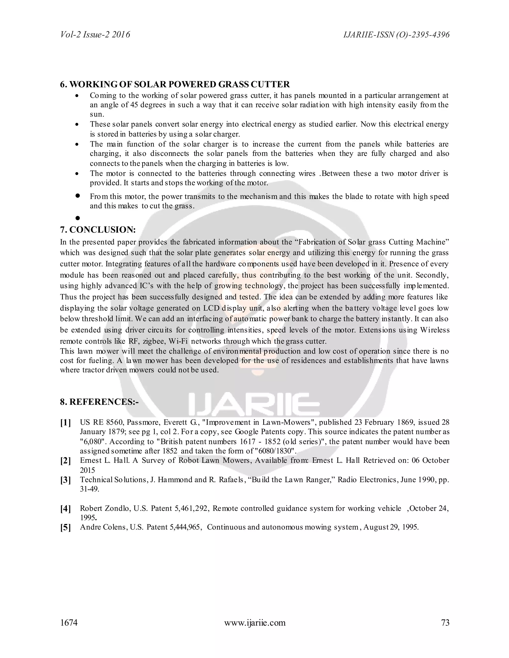 Vol-2 Issue-2 2016 IJARIIE-ISSN (O)-2395-4396
1674 www.ijariie.com 73
6. WORKING OF SOLAR POWERED GRASS CUTTER
 Coming to the working of solar powered grass cutter, it has panels mounted in a particular arrangement at
an angle of 45 degrees in such a way that it can receive solar radiation with high intensity easily from the
sun.
 These solar panels convert solar energy into electrical energy as studied earlier. Now this electrical energy
is stored in batteries by using a solar charger.
 The main function of the solar charger is to increase the current from the panels while batteries are
charging, it also disconnects the solar panels from the batteries when they are fully charged and also
connects to the panels when the charging in batteries is low.
 The motor is connected to the batteries through connecting wires .Between these a two motor driver is
provided. It starts and stops the working of the motor.
 From this motor, the power transmits to the mechanism and this makes the blade to rotate with high speed
and this makes to cut the grass.

7. CONCLUSION:
In the presented paper provides the fabricated information about the “Fabrication of Solar grass Cutting Machine”
which was designed such that the solar plate generates solar energy and utilizing this energy for running the grass
cutter motor. Integrating features of all the hardware components used have been developed in it. Presence of every
module has been reasoned out and placed carefully, thus contributing to the best working of the unit. Secondly,
using highly advanced IC’s with the help of growing technology, the project has been successfully implemented.
Thus the project has been successfully designed and tested. The idea can be extended by adding more features like
displaying the solar voltage generated on LCD display unit, also alerting when the battery voltage level goes low
below threshold limit. We can add an interfacing of automatic power bank to charge the battery instantly. It can also
be extended using driver circuits for controlling intensities, speed levels of the motor. Extensions using Wireless
remote controls like RF, zigbee, Wi-Fi networks through which the grass cutter.
This lawn mower will meet the challenge of environmental production and low cost of operation since there is no
cost for fueling. A lawn mower has been developed for the use of residences and establishments that have lawns
where tractor driven mowers could not be used.
8. REFERENCES:-
[1] US RE 8560, Passmore, Everett G., "Improvement in Lawn-Mowers", published 23 February 1869, issued 28
January 1879; see pg 1, col 2. For a copy, see Google Patents copy. This source indicates the patent number as
"6,080". According to "British patent numbers 1617 - 1852 (old series)", the patent number would have been
assigned sometime after 1852 and taken the form of "6080/1830".
[2] Ernest L. Hall. A Survey of Robot Lawn Mowers, Available from: Ernest L. Hall Retrieved on: 06 October
2015
[3] Technical Solutions, J. Hammond and R. Rafaels, “Build the Lawn Ranger,” Radio Electronics, June 1990, pp.
31-49.
[4] Robert Zondlo, U.S. Patent 5,461,292, Remote controlled guidance system for working vehicle ,October 24,
1995.
[5] Andre Colens, U.S. Patent 5,444,965, Continuous and autonomous mowing system, August 29, 1995.
 