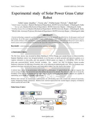 Vol-2 Issue-2 2016 IJARIIE-ISSN (O)-2395-4396
1674 www.ijariie.com 68
Experimental study of Solar Power Grass Cutter
Robot
Ashish kumar chaudhari 1
, Yuvraj sahu 2
, Prabhat kumar Dwivedi 3
, Harsh Jain4
1
Ashish kumar chaudhari, Student Mechanical Department, MATS University Raipur , Chhattisgarh, India
2
Yuvraj sahu Student Mechanical Department, MATS University Raipur , Chhattisgarh, India
3
Prabhat kumar Dwivedi Student Mechanical Department, MATS University Raipur, Chhattisgarh, India
4
Harsh Jain Assistant ProfessorMechanical Department, MATS University Raipur, Chhattisgarh,India
ABSTRACT
Current technology commonly used for cutting the grass is by the manually handled device. In this paper used novel
technology. So in this paper we are trying to make a daily purpose robot which is able to cut the grasses in Lawn.
The system will have some automation work for guidance and other obstacle detection and the power source that is
battery and a solar panel will be attached on the top of the robot because of this reduces the power problem.
Keyword:- robot lawn mower, personal robots, sensing, navigation
1 INRTODUCTION
The first lawn mower was invented by Edwin Budding in 1830 in Thrupp, just outside Stroud, in Gloucestershire,
England. Budding's mower was designed primarily to cut the grass on sports grounds and extensive gardens, as a
superior alternative to the scythe, and was granted a British patent on August 31, 1830. [1]in 1995, the first
fully solar powered robotic mower became available. The mower can find its charging station via radio
frequency emissions, by following a boundary wire, or by following an optional guide wire. This can eliminate wear
patterns in the lawn caused by the mower only being able to follow one wire back to the station.
A robotic lawn mower is an autonomous robot used to cut lawn grass. A typical robotic lawn mower requires the
user to set up a border wire around the lawn that defines the area to be mowed. The robot uses this wire to locate the
boundary of the area to be trimmed and in some cases to locate a recharging dock. Robotic mowers are capable of
maintaining up to 20,000 m2
(220,000 sq ft) of grass.
Robotic lawn mowers are increasingly sophisticated, are self-docking and some contain rain sensors if necessary,
nearly eliminating human interaction. Robotic lawn mowers represented the second largest category of domestic
robots used by the end of 200
Solar Grass Cutter
 
