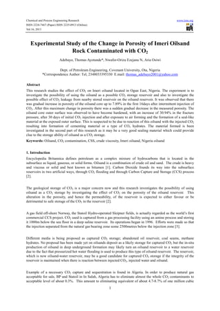 Chemical and Process Engineering Research
ISSN 2224-7467 (Paper) ISSN 2225-0913 (Online)
Vol.16, 2013

www.iiste.org

Experimental Study of the Change in Porosity of Imeri Oilsand
Rock Contaminated with CO2
Adebayo, Thomas Ayotunde*, Nwafor-Orizu Ezejanu N, Aria Osiwi
Dept. of Petroleum Engineering, Covenant University, Ota, Nigeria
*Correspondence Author: Tel, 2348033395330 E.mail: thomas_adebayo2001@yahoo.com
Abstract
This research studies the effect of CO2 on Imeri oilsand located in Ogun East, Nigeria. The experiment is to
investigate the possibility of using the oilsand as a possible CO2 storage reservoir and also to investigate the
possible effect of CO2 leakage from nearby stored reservoir on the oilsand reservoir. It was observed that there
was gradual increase in porosity of the oilsand core up to 7.89% in the first 16days after intermittent injection of
CO2. After this maximum change in porosity there was a sudden gradual decrease in the measured porosity. The
oilsand core outer surface was observed to have become hardened, with an increase of 30.94% in the fracture
pressure, after 30 days of initial CO2 injection and after exposure to air forming and the formation of a seal-like
material at the exposed outer surface. This is suspected to be due to reaction of this oilsand with the injected CO2
resulting into formation of cementing material or a type of CO2 hydrates. The material formed is been
investigated in the second part of this research as it may be a very good sealing material which could provide
clue to the storage ability of oilsand as a CO2 storage.
Keywords: Oilsand, CO2 contamination, CSS, crude viscosity, Imeri oilsand, Nigeria oilsand
1. Introduction
Encyclopedia Britannica defines petroleum as a complex mixture of hydrocarbons that is located in the
subsurface as liquid, gaseous, or solid forms. Oilsand is a combination of crude oil and sand. The crude is heavy
and viscous or solid and best known as bitumen [1]. Carbon Dioxide founds its way into the subsurface
reservoirs in two artificial ways, through CO2 flooding and through Carbon Capture and Storage (CCS) process
[2].
The geological storage of CO2 is a major concern now and this research investigates the possibility of using
oilsand as a CO2 storage by investigating the effect of CO2 on the porosity of the oilsand reservoir. This
alteration in the porosity, and hence the permeability, of the reservoir is expected to either favour or be
detrimental to safe storage of the CO2 in the reservoir [2].
A gas field off-shore Norway, the Statoil Hydro-operated Sleipner fields, is actually regarded as the world’s first
commercial CCS project. CO2 used is captured from a gas processing facility using an amine process and storing
it 1000m below the sea floor in a deep saline reservoir. Its operations began in 1996. Efforts were made so that
the injection separated from the natural gas bearing zone some 2500metres below the injection zone [3].
Different media is being proposed as captured CO2 storage; abandoned oil reservoir, coal seams, methane
hydrates. No proposal has been made yet on oilsands deposit as a likely storage for captured CO2 but the in-situ
production of oilsand in deep underground formation may likely turn an oilsand reservoir to a water reservoir
due to the fact that pressurized hot water flooding is used to produce this type of oilsand reservoir. The reservoir,
which is now oilsand-water reservoir, may be a good candidate for captured CO2 storage if the integrity of the
reservoir is maintained when there is reaction between injected CO2, injected water and oilsand.
Example of a necessary CO2 capture and sequestration is found in Algeria. In order to produce natural gas
acceptable for sale, BP and Statoil in In Salah, Algeria has to eliminate almost the whole CO2 contaminants to
acceptable level of about 0.3%. This amount to eliminating equivalent of about 4.7-8.7% of one million cubic

1

 