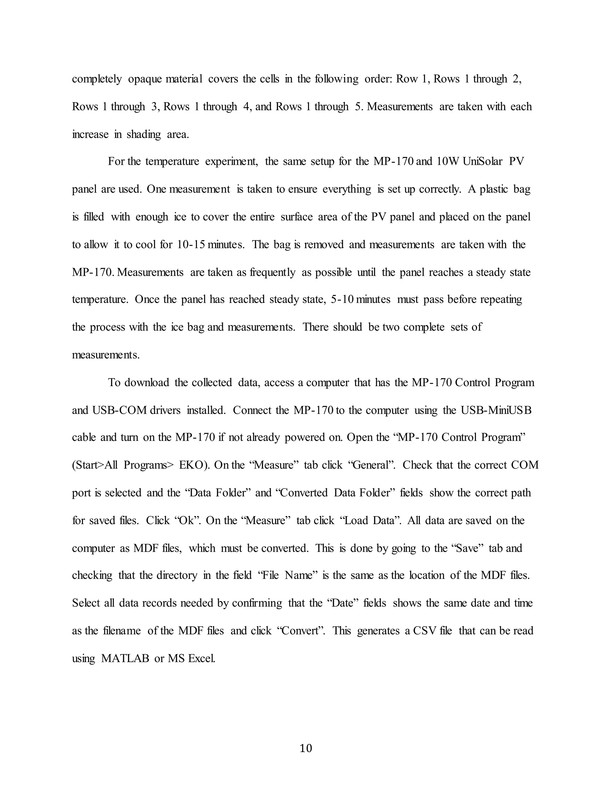 completely opaque material covers the cells in the following order: Row 1, Rows 1 through 2, 
Rows 1 through 3, Rows 1 through 4, and Rows 1 through 5. Measurements are taken with each 
10 
increase in shading area. 
For the temperature experiment, the same setup for the MP-170 and 10W UniSolar PV 
panel are used. One measurement is taken to ensure everything is set up correctly. A plastic bag 
is filled with enough ice to cover the entire surface area of the PV panel and placed on the panel 
to allow it to cool for 10-15 minutes. The bag is removed and measurements are taken with the 
MP-170. Measurements are taken as frequently as possible until the panel reaches a steady state 
temperature. Once the panel has reached steady state, 5-10 minutes must pass before repeating 
the process with the ice bag and measurements. There should be two complete sets of 
measurements. 
To download the collected data, access a computer that has the MP-170 Control Program 
and USB-COM drivers installed. Connect the MP-170 to the computer using the USB-MiniUSB 
cable and turn on the MP-170 if not already powered on. Open the “MP-170 Control Program” 
(Start>All Programs> EKO). On the “Measure” tab click “General”. Check that the correct COM 
port is selected and the “Data Folder” and “Converted Data Folder” fields show the correct path 
for saved files. Click “Ok”. On the “Measure” tab click “Load Data”. All data are saved on the 
computer as MDF files, which must be converted. This is done by going to the “Save” tab and 
checking that the directory in the field “File Name” is the same as the location of the MDF files. 
Select all data records needed by confirming that the “Date” fields shows the same date and time 
as the filename of the MDF files and click “Convert”. This generates a CSV file that can be read 
using MATLAB or MS Excel. 
 