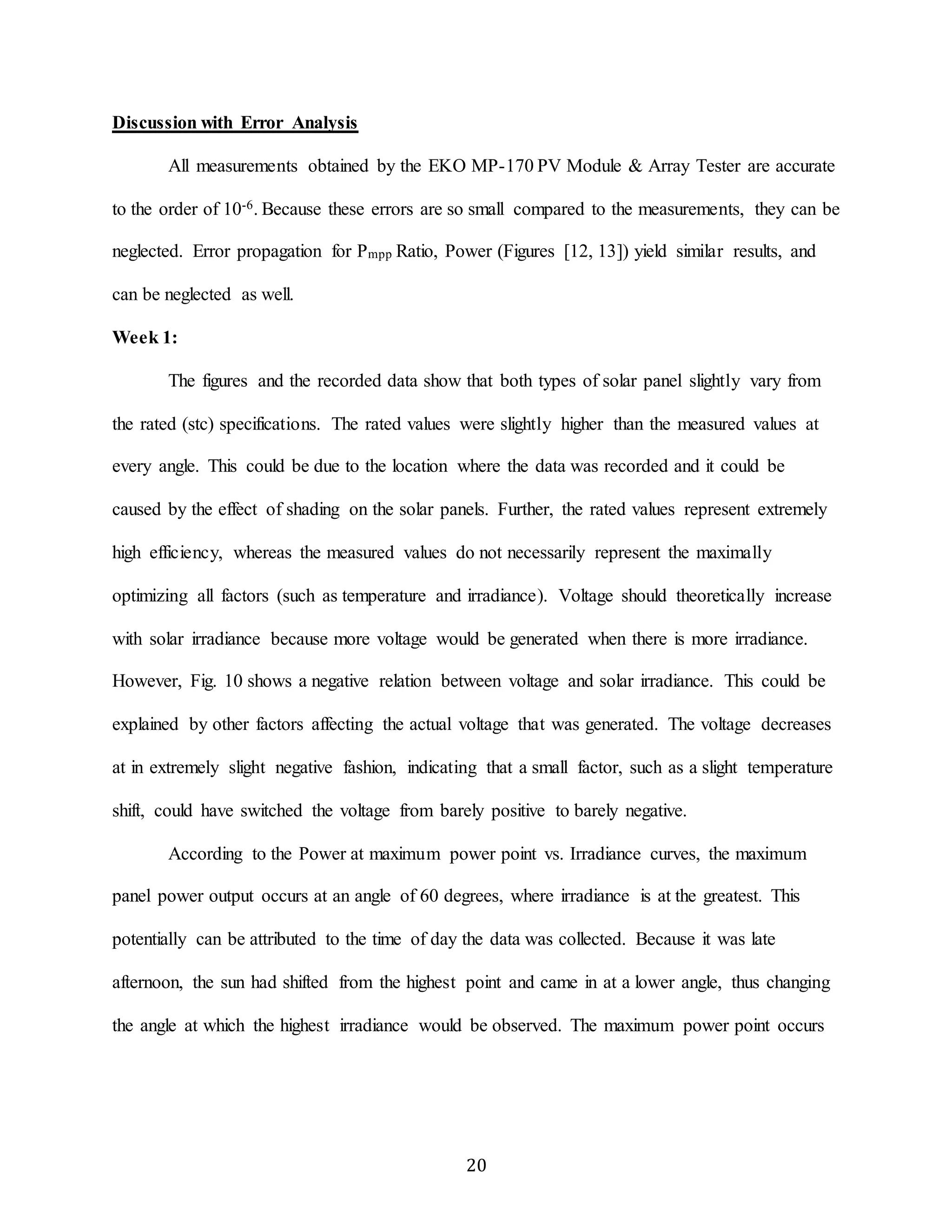 20 
Discussion with Error Analysis 
All measurements obtained by the EKO MP-170 PV Module & Array Tester are accurate 
to the order of 10-6. Because these errors are so small compared to the measurements, they can be 
neglected. Error propagation for Pmpp Ratio, Power (Figures [12, 13]) yield similar results, and 
can be neglected as well. 
Week 1: 
The figures and the recorded data show that both types of solar panel slightly vary from 
the rated (stc) specifications. The rated values were slightly higher than the measured values at 
every angle. This could be due to the location where the data was recorded and it could be 
caused by the effect of shading on the solar panels. Further, the rated values represent extremely 
high efficiency, whereas the measured values do not necessarily represent the maximally 
optimizing all factors (such as temperature and irradiance). Voltage should theoretically increase 
with solar irradiance because more voltage would be generated when there is more irradiance. 
However, Fig. 10 shows a negative relation between voltage and solar irradiance. This could be 
explained by other factors affecting the actual voltage that was generated. The voltage decreases 
at in extremely slight negative fashion, indicating that a small factor, such as a slight temperature 
shift, could have switched the voltage from barely positive to barely negative. 
According to the Power at maximum power point vs. Irradiance curves, the maximum 
panel power output occurs at an angle of 60 degrees, where irradiance is at the greatest. This 
potentially can be attributed to the time of day the data was collected. Because it was late 
afternoon, the sun had shifted from the highest point and came in at a lower angle, thus changing 
the angle at which the highest irradiance would be observed. The maximum power point occurs 
 