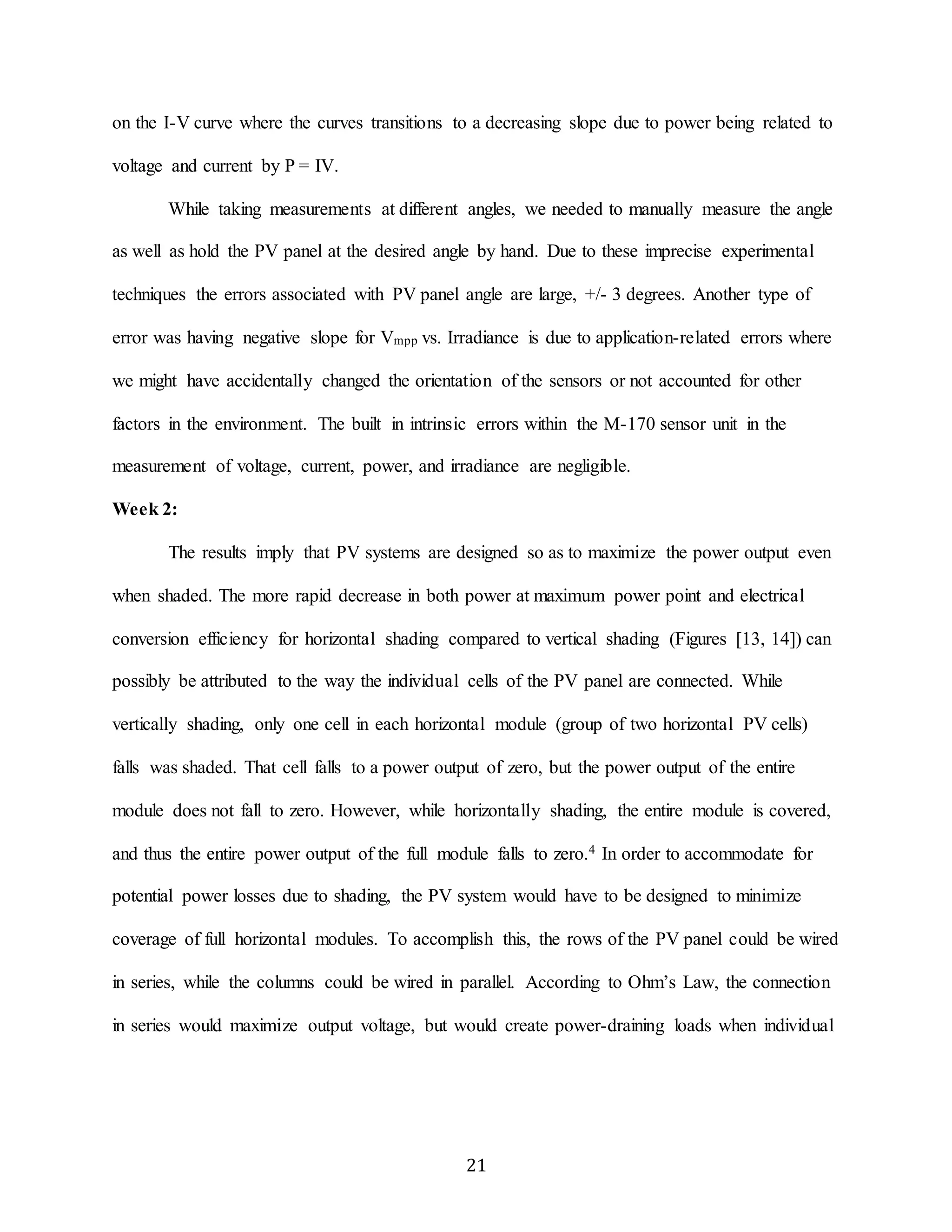 on the I-V curve where the curves transitions to a decreasing slope due to power being related to 
21 
voltage and current by P = IV. 
While taking measurements at different angles, we needed to manually measure the angle 
as well as hold the PV panel at the desired angle by hand. Due to these imprecise experimental 
techniques the errors associated with PV panel angle are large, +/- 3 degrees. Another type of 
error was having negative slope for Vmpp vs. Irradiance is due to application-related errors where 
we might have accidentally changed the orientation of the sensors or not accounted for other 
factors in the environment. The built in intrinsic errors within the M-170 sensor unit in the 
measurement of voltage, current, power, and irradiance are negligible. 
Week 2: 
The results imply that PV systems are designed so as to maximize the power output even 
when shaded. The more rapid decrease in both power at maximum power point and electrical 
conversion efficiency for horizontal shading compared to vertical shading (Figures [13, 14]) can 
possibly be attributed to the way the individual cells of the PV panel are connected. While 
vertically shading, only one cell in each horizontal module (group of two horizontal PV cells) 
falls was shaded. That cell falls to a power output of zero, but the power output of the entire 
module does not fall to zero. However, while horizontally shading, the entire module is covered, 
and thus the entire power output of the full module falls to zero.4 In order to accommodate for 
potential power losses due to shading, the PV system would have to be designed to minimize 
coverage of full horizontal modules. To accomplish this, the rows of the PV panel could be wired 
in series, while the columns could be wired in parallel. According to Ohm’s Law, the connection 
in series would maximize output voltage, but would create power-draining loads when individual 
 