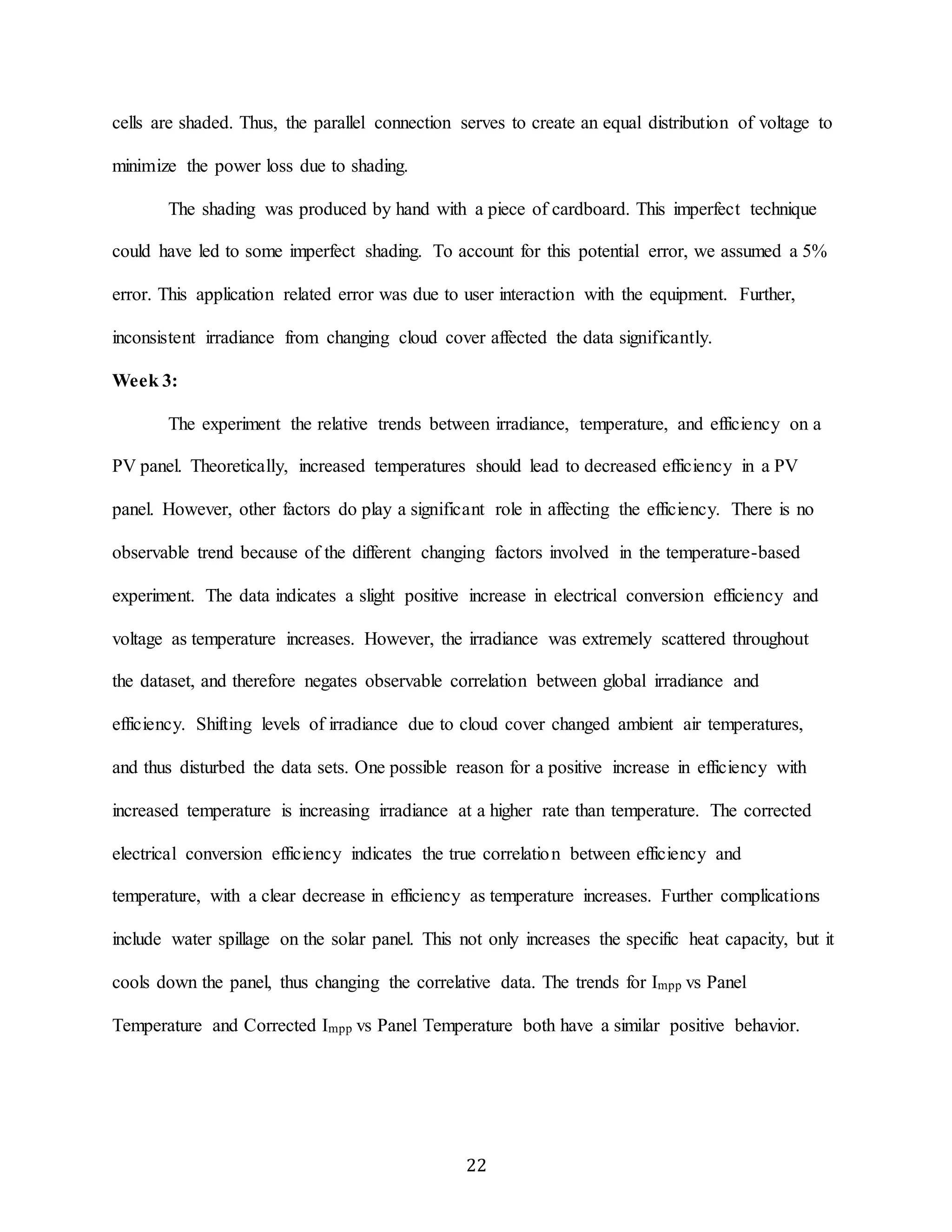cells are shaded. Thus, the parallel connection serves to create an equal distribution of voltage to 
22 
minimize the power loss due to shading. 
The shading was produced by hand with a piece of cardboard. This imperfect technique 
could have led to some imperfect shading. To account for this potential error, we assumed a 5% 
error. This application related error was due to user interaction with the equipment. Further, 
inconsistent irradiance from changing cloud cover affected the data significantly. 
Week 3: 
The experiment the relative trends between irradiance, temperature, and efficiency on a 
PV panel. Theoretically, increased temperatures should lead to decreased efficiency in a PV 
panel. However, other factors do play a significant role in affecting the efficiency. There is no 
observable trend because of the different changing factors involved in the temperature-based 
experiment. The data indicates a slight positive increase in electrical conversion efficiency and 
voltage as temperature increases. However, the irradiance was extremely scattered throughout 
the dataset, and therefore negates observable correlation between global irradiance and 
efficiency. Shifting levels of irradiance due to cloud cover changed ambient air temperatures, 
and thus disturbed the data sets. One possible reason for a positive increase in efficiency with 
increased temperature is increasing irradiance at a higher rate than temperature. The corrected 
electrical conversion efficiency indicates the true correlation between efficiency and 
temperature, with a clear decrease in efficiency as temperature increases. Further complications 
include water spillage on the solar panel. This not only increases the specific heat capacity, but it 
cools down the panel, thus changing the correlative data. The trends for Impp vs Panel 
Temperature and Corrected Impp vs Panel Temperature both have a similar positive behavior. 
 