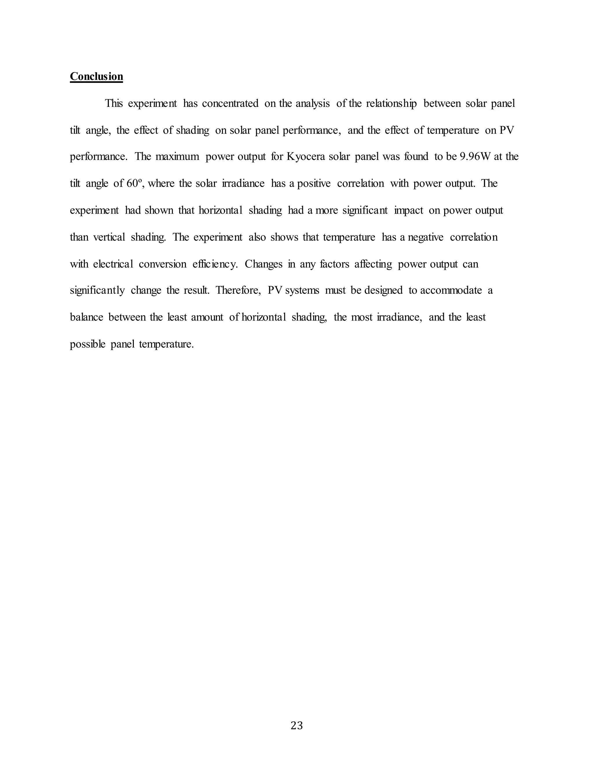 23 
Conclusion 
This experiment has concentrated on the analysis of the relationship between solar panel 
tilt angle, the effect of shading on solar panel performance, and the effect of temperature on PV 
performance. The maximum power output for Kyocera solar panel was found to be 9.96W at the 
tilt angle of 60º, where the solar irradiance has a positive correlation with power output. The 
experiment had shown that horizontal shading had a more significant impact on power output 
than vertical shading. The experiment also shows that temperature has a negative correlation 
with electrical conversion efficiency. Changes in any factors affecting power output can 
significantly change the result. Therefore, PV systems must be designed to accommodate a 
balance between the least amount of horizontal shading, the most irradiance, and the least 
possible panel temperature. 
 