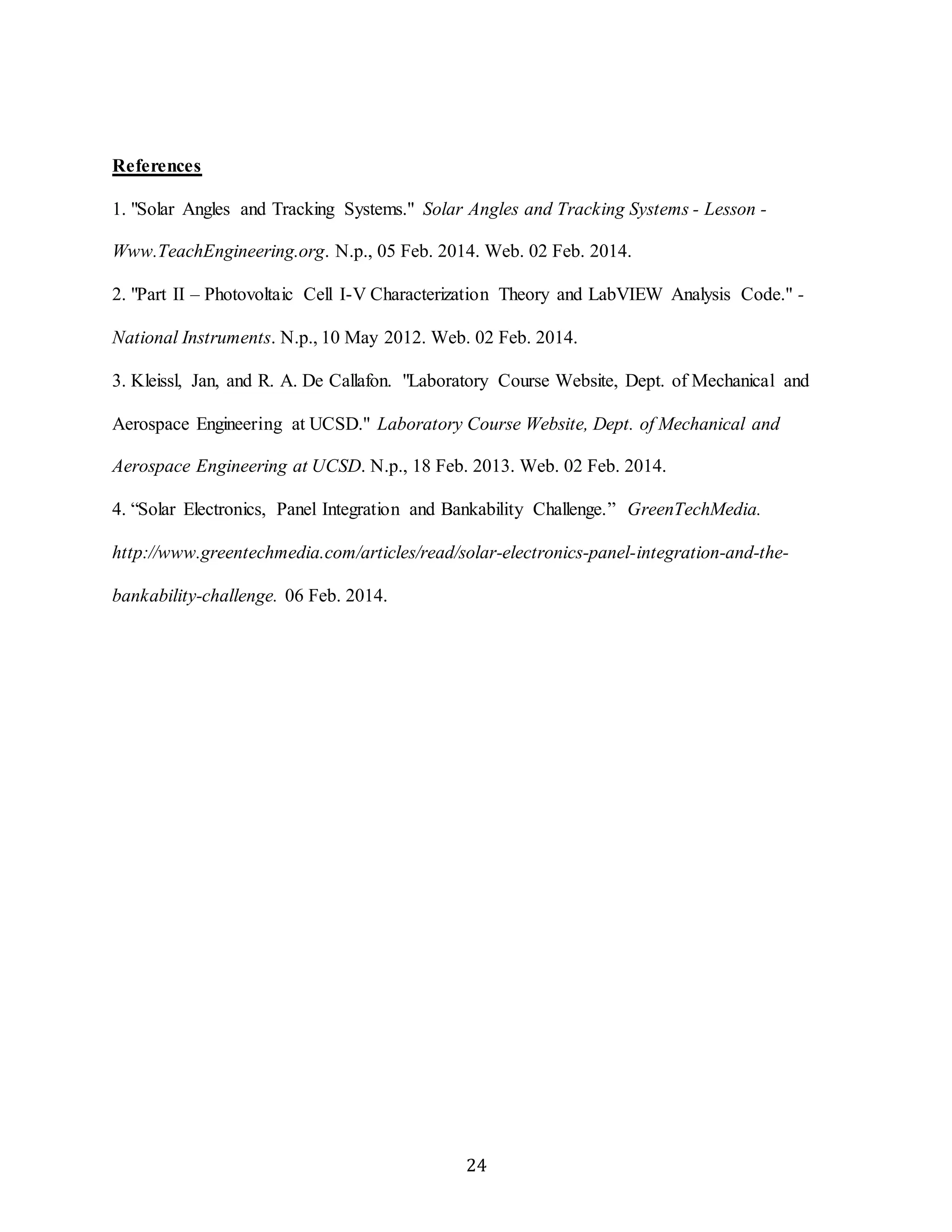 24 
References 
1. "Solar Angles and Tracking Systems." Solar Angles and Tracking Systems - Lesson - 
Www.TeachEngineering.org. N.p., 05 Feb. 2014. Web. 02 Feb. 2014. 
2. "Part II – Photovoltaic Cell I-V Characterization Theory and LabVIEW Analysis Code." - 
National Instruments. N.p., 10 May 2012. Web. 02 Feb. 2014. 
3. Kleissl, Jan, and R. A. De Callafon. "Laboratory Course Website, Dept. of Mechanical and 
Aerospace Engineering at UCSD." Laboratory Course Website, Dept. of Mechanical and 
Aerospace Engineering at UCSD. N.p., 18 Feb. 2013. Web. 02 Feb. 2014. 
4. “Solar Electronics, Panel Integration and Bankability Challenge.” GreenTechMedia. 
http://www.greentechmedia.com/articles/read/solar-electronics-panel-integration-and-the-bankability- 
challenge. 06 Feb. 2014. 
 
