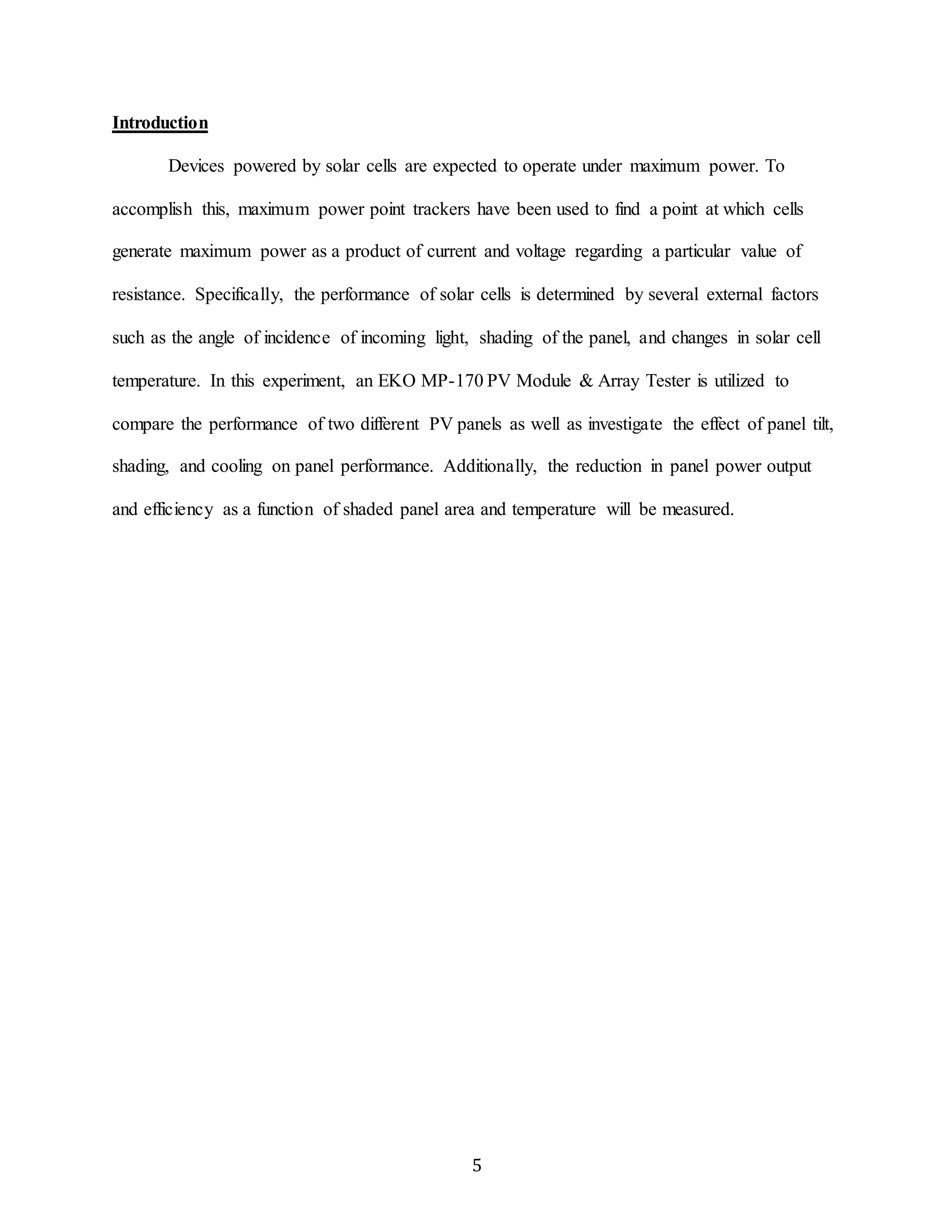 5 
Introduction 
Devices powered by solar cells are expected to operate under maximum power. To 
accomplish this, maximum power point trackers have been used to find a point at which cells 
generate maximum power as a product of current and voltage regarding a particular value of 
resistance. Specifically, the performance of solar cells is determined by several external factors 
such as the angle of incidence of incoming light, shading of the panel, and changes in solar cell 
temperature. In this experiment, an EKO MP-170 PV Module & Array Tester is utilized to 
compare the performance of two different PV panels as well as investigate the effect of panel tilt, 
shading, and cooling on panel performance. Additionally, the reduction in panel power output 
and efficiency as a function of shaded panel area and temperature will be measured. 
 