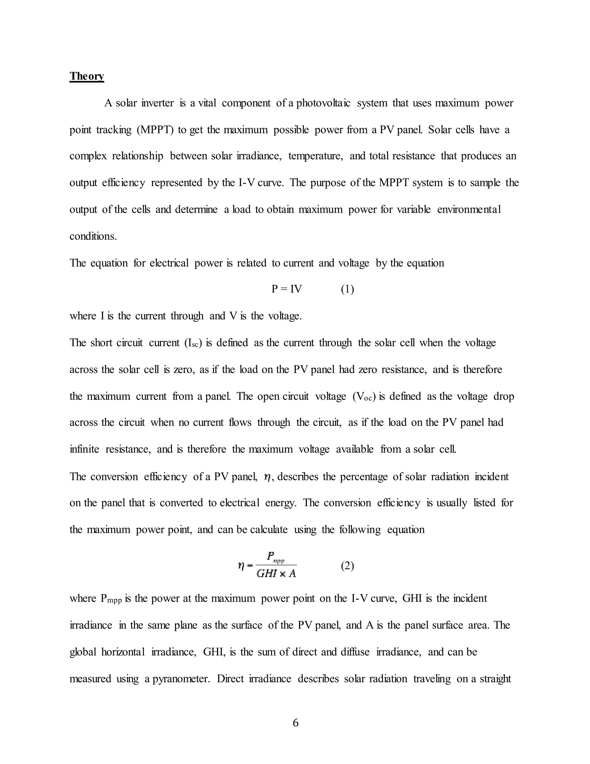 6 
Theory 
A solar inverter is a vital component of a photovoltaic system that uses maximum power 
point tracking (MPPT) to get the maximum possible power from a PV panel. Solar cells have a 
complex relationship between solar irradiance, temperature, and total resistance that produces an 
output efficiency represented by the I-V curve. The purpose of the MPPT system is to sample the 
output of the cells and determine a load to obtain maximum power for variable environmental 
conditions. 
The equation for electrical power is related to current and voltage by the equation 
P = IV (1) 
where I is the current through and V is the voltage. 
The short circuit current (Isc) is defined as the current through the solar cell when the voltage 
across the solar cell is zero, as if the load on the PV panel had zero resistance, and is therefore 
the maximum current from a panel. The open circuit voltage (Voc) is defined as the voltage drop 
across the circuit when no current flows through the circuit, as if the load on the PV panel had 
infinite resistance, and is therefore the maximum voltage available from a solar cell. 
The conversion efficiency of a PV panel, , describes the percentage of solar radiation incident 
on the panel that is converted to electrical energy. The conversion efficiency is usually listed for 
the maximum power point, and can be calculate using the following equation 
(2) 
where Pmpp is the power at the maximum power point on the I-V curve, GHI is the incident 
irradiance in the same plane as the surface of the PV panel, and A is the panel surface area. The 
global horizontal irradiance, GHI, is the sum of direct and diffuse irradiance, and can be 
measured using a pyranometer. Direct irradiance describes solar radiation traveling on a straight 
 
