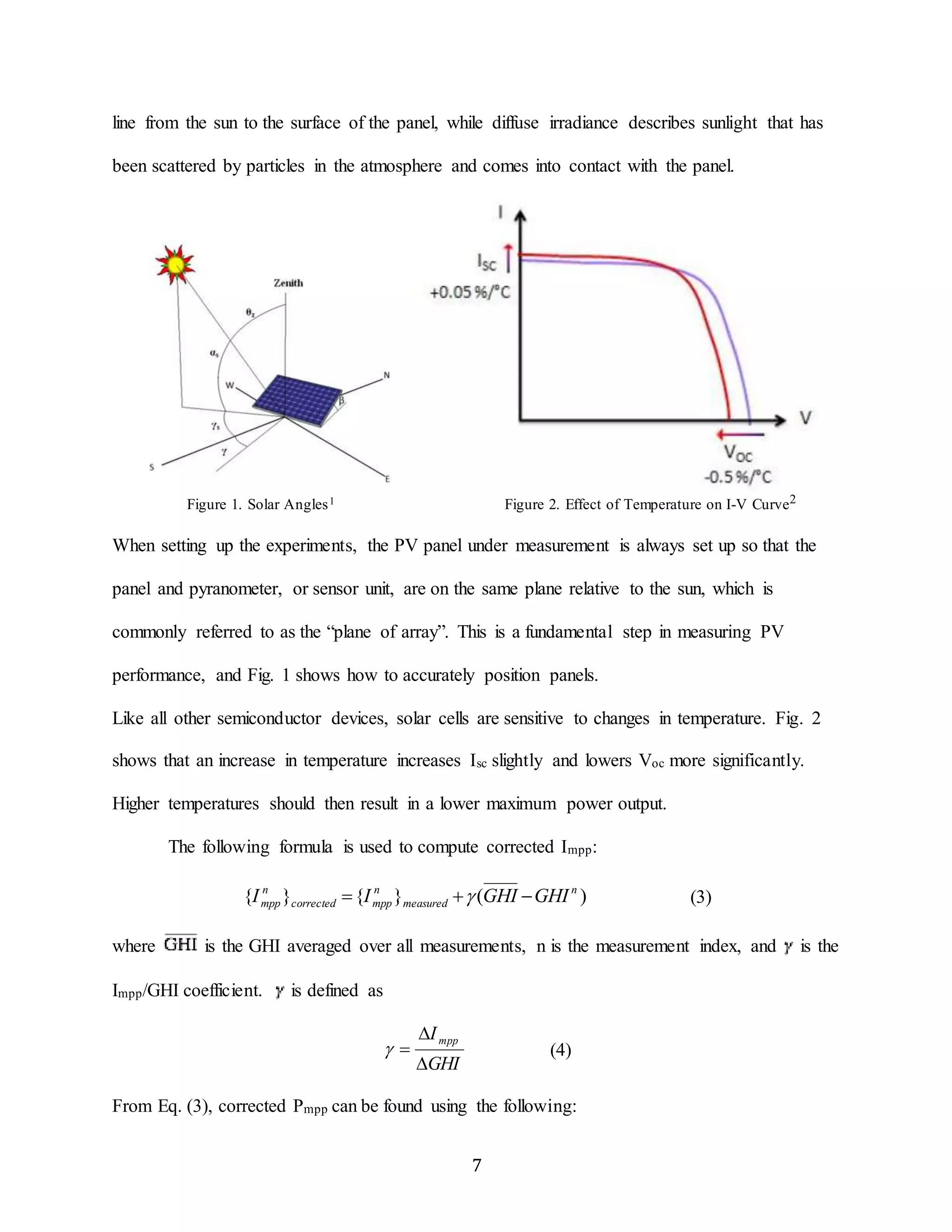 line from the sun to the surface of the panel, while diffuse irradiance describes sunlight that has 
been scattered by particles in the atmosphere and comes into contact with the panel. 
Figure 1. Solar Angles1 Figure 2. Effect of Temperature on I-V Curve2 
When setting up the experiments, the PV panel under measurement is always set up so that the 
panel and pyranometer, or sensor unit, are on the same plane relative to the sun, which is 
commonly referred to as the “plane of array”. This is a fundamental step in measuring PV 
performance, and Fig. 1 shows how to accurately position panels. 
Like all other semiconductor devices, solar cells are sensitive to changes in temperature. Fig. 2 
shows that an increase in temperature increases Isc slightly and lowers Voc more significantly. 
Higher temperatures should then result in a lower maximum power output. 
The following formula is used to compute corrected Impp: 
{ } { } ( ) n 
n 
mpp I  I  GHI GHI (3) 
  (4) 
7 
measured 
n 
corrected mpp 
where is the GHI averaged over all measurements, n is the measurement index, and is the 
Impp/GHI coefficient. is defined as 
 
I mpp 
 
GHI 
From Eq. (3), corrected Pmpp can be found using the following: 
 