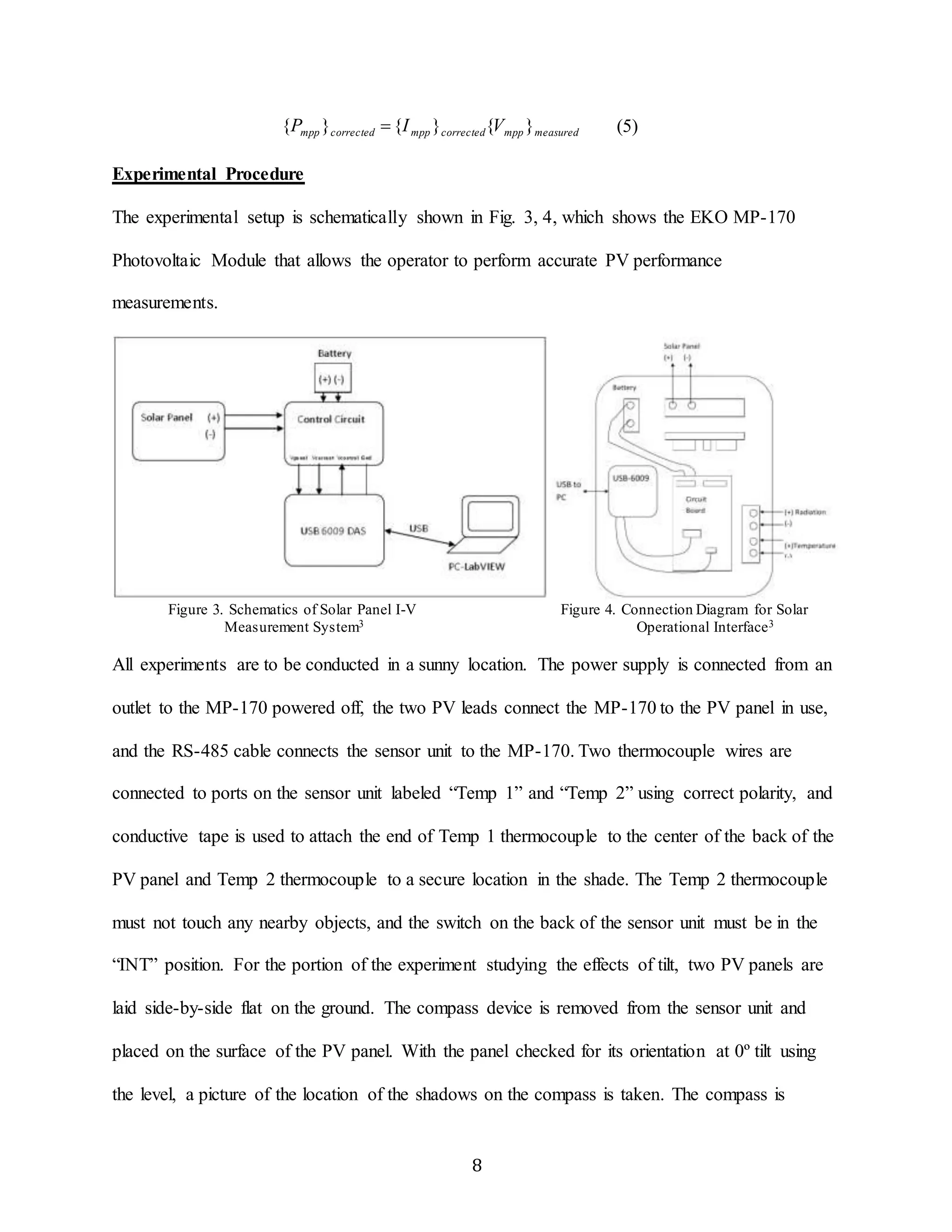 mpp corrected mpp corrected mpp measured {P }  {I } {V } (5) 
8 
Experimental Procedure 
The experimental setup is schematically shown in Fig. 3, 4, which shows the EKO MP-170 
Photovoltaic Module that allows the operator to perform accurate PV performance 
measurements. 
Figure 3. Schematics of Solar Panel I-V Figure 4. Connection Diagram for Solar 
Measurement System3 Operational Interface3 
All experiments are to be conducted in a sunny location. The power supply is connected from an 
outlet to the MP-170 powered off, the two PV leads connect the MP-170 to the PV panel in use, 
and the RS-485 cable connects the sensor unit to the MP-170. Two thermocouple wires are 
connected to ports on the sensor unit labeled “Temp 1” and “Temp 2” using correct polarity, and 
conductive tape is used to attach the end of Temp 1 thermocouple to the center of the back of the 
PV panel and Temp 2 thermocouple to a secure location in the shade. The Temp 2 thermocouple 
must not touch any nearby objects, and the switch on the back of the sensor unit must be in the 
“INT” position. For the portion of the experiment studying the effects of tilt, two PV panels are 
laid side-by-side flat on the ground. The compass device is removed from the sensor unit and 
placed on the surface of the PV panel. With the panel checked for its orientation at 0º tilt using 
the level, a picture of the location of the shadows on the compass is taken. The compass is 
 