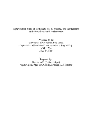 Experimental Study of the Effects of Tilt, Shading, and Temperature 
on Photovoltaic Panel Performance 
Presented to the 
University of California, San Diego 
Department of Mechanical and Aerospace Engineering 
MAE 126A 
Date: 2/6/2014 
Prepared by: 
Section A08 (Friday 1-4pm) 
Akash Gupta, Alex Lin, Colin Moynihan, Mei Tsuruta 
 