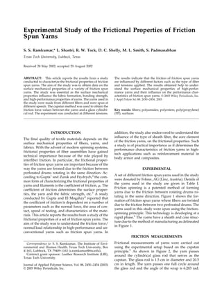 Experimental Study of the Frictional Properties of Friction
Spun Yarns
S. S. Ramkumar,* L. Shastri, R. W. Tock, D. C. Shelly, M. L. Smith, S. Padmanabhan
Texas Tech University, Lubbock, Texas
Received 28 May 2002; accepted 29 August 2002

ABSTRACT: This article reports the results from a study
conducted to characterize the frictional properties of friction
spun yarns. The aim of the study was to obtain data on the
surface mechanical properties of a variety of friction spun
yarns. The study was essential as the surface mechanical
properties inﬂuence the fabric formation, bonding strength,
and high-performance properties of yarns. The yarns used in
the study were made from different ﬁbers and were spun at
different speeds. The capstan method was used to obtain the
friction force values between the yarns and a glass cylindrical rod. The experiment was conducted at different tensions.

INTRODUCTION
The ﬁnal quality of textile materials depends on the
surface mechanical properties of ﬁbers, yarns, and
fabrics. With the advent of modern spinning systems,
frictional properties of ﬁber assemblies have gained
technical importance because of the role played by
interﬁber friction. In particular, the frictional properties of friction spun yarns are important because of the
way the yarns are formed due to the friction between
perforated drums rotating in the same direction. According to Gupta1 and Zurek and Frydrych,2 the common form of characterizing the frictional properties of
yarns and ﬁlaments is the coefﬁcient of friction, ␮. The
coefﬁcient of friction determines the surface properties, the yarn and the fabric strength, etc.3 A study
conducted by Gupta and El Mogahzy4 reported that
the coefﬁcient of friction is dependent on a number of
parameters such as the normal force, the area of contact, speed of testing, and characteristics of the materials. This article reports the results from a study of the
frictional properties of a set of friction spun yarns. The
aim of the study was to understand the friction force/
normal load relationship in high-performance and unconventional yarns such as friction spun yarns. In

The results indicate that the friction of friction spun yarns
are inﬂuenced by different factors such as the type of ﬁber
and tensions applied. The results obtained help to understand the surface mechanical properties of high-performance yarns and their inﬂuence on the performance characteristics of friction spun yarns. © 2003 Wiley Periodicals, Inc.
J Appl Polym Sci 88: 2450 –2454, 2003

Key words: ﬁbers; polyamides; polyesters; poly(propylene)
(PP); surfaces

addition, the study also endeavored to understand the
inﬂuence of the type of sheath ﬁber, the core element
of the friction yarns, on the frictional properties. Such
a study is of practical importance as it determines the
performance characteristics of friction yarns in hightech applications such as reinforcement material in
body armor and composites.
EXPERIMENTAL
A set of different friction spun yarns used in the study
were donated by Fehrer, AG (Linz, Austria). Details of
the yarns used in the study are given in Table I.
Friction spinning is a patented method of forming
yarns due to the friction between rotating drums rotating in the same direction. Figure 1 shows the formation of friction spun yarns where ﬁbers are twisted
due to the friction between two perforated drums. The
yarns used in this study were spun using the frictionspinning principle. This technology is developing at a
rapid phase.9 The yarns have a sheath and core structure due to the method of manufacturing as delineated
in Figure 1.
FRICTION MEASUREMENTS

Correspondence to: S. S. Ramkumar, The Institute of Environmental and Human Health, Texas Tech University, Box
41163, Lubbock, TX 79409-1163 (s.ramkumar@ttu.edu).
Contract grant sponsor: Leather Research Institute (LRI),
Texas Tech University.
Journal of Applied Polymer Science, Vol. 88, 2450 –2454 (2003)
© 2003 Wiley Periodicals, Inc.

Frictional measurements of yarns were carried out
using the experimental setup based on the capstan
principle.5 As shown in Figure 2, the yarn passes
around the cylindrical glass rod that serves as the
capstan. The glass rod is 1.5 cm in diameter and 20.5
cm in length. The yarn passes one full circle around
the glass rod and the angle of the wrap is 6.283 rad.

 