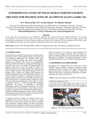 IJRET: International Journal of Research in Engineering and Technology ISSN: 2319-1163
__________________________________________________________________________________________
Volume: 01 Issue: 03 | Nov-2012, Available @ http://www.ijret.org 469
EXPERIMENTAL STUDY OF WELD CHARACTERISTICS DURING
FRICTION STIR WELDING (FSW) OF ALUMINUM ALLOY (AA6061-T6)
M. S. Srinivasa Rao1
, B. V. R. Ravi Kumar2
, M. Manzoor Hussain3
1
Assosiate Prof., Department of Mechanical Engineering, MLR Institute of Technology, Hyderabad, AP, India.
2
Professor, Dept of M Engg, VNR Vignana Jyothy Institute of Technology, Bachupally, Nizampet, Hyderabad, AP, India.
3
Professor, Department of Mechanical Engineering, J.N.T.U.H College of Engineering ,Hyderabad, AP, India,
1
subbusoft2004@gmail.com, 2
raviraj_1970@yahoo.com, 3
manzoorjntu@gmail.com
Abstract
In this study the weld characteristics of AA6061-T6 Aluminum alloy during Friction Stir Welding (FSW) has been studied
experimentally. The work has been carried out to study the tensile properties of the weldments like tensile strength, hardness and
measurements of temperature at various distances along the weld zone on the weldments. The exp erimental work has been carried
out with different tool shapes like taper threaded tool and half grooved tool at various weld parameters.
Index Terms: Friction Stir Welding (FSW), AA6061-T6 Aluminum alloy, Taper threaded tool, Half grooved tool.
----------------------------------------------------------------------***------------------------------------------------------------------------
1. INTRODUCTION
The demand is increasing for aluminum alloy welded structure
and product where a high standard of quality is required such
as in aerospace applications. The aluminum alloy easily
welded by welding methods like metal inert gas(MIG),
tungsten inert gas(TIG) and friction stir welding(FSW).
Among these three the friction stir welding (FSW) process has
proved for many years to be suitable for welding the 6061-T6
aluminum alloy since it gives best quality of welds. Two
different geometry tools (Taper threaded tool, Half grooved
tool) are used to study the weld characteristics of friction stir
welding (FSW). Friction stir welding (FSW) process was
invented and patented by The Welding Institute (TWI) U.K in
1991[1]. Friction stir welding is a continuous, hot shear, auto
geneous process involving non-consumable rotating tool of
harder material than the substrate material. Defect free welds
with good mechanical properties have been made in a variety
of aluminum alloys[2]. A British research and technology
organization, the process is applicable to aerospace,
shipbuilding, aircraft and automotive industries. One of the
key benefits of this new technology is that it allows welds to
be made on aluminum alloys that cannot be readily fusion arc
welded, the traditional method of welding. Due to the absence
of parent metal melting, the FSW process is observed to offer
several advantages over fusion welding [3].
A significant benefit of friction stir welding is that it has
significantly fewer process elements to control. In a fusion
weld there are many process factors that must be controlled
such as purge gas, voltage, amperage, wire feed, travel speed,
shield gas and arc gap. However in friction stir weld there are
only three process variables to control: rotational speed, travel
speed and pressure, all of which are easily controlled. The
increase in joint strength combined with the reduction in
process variability provides for an increased safety margin and
high degree of reliability. The present investigation is aim to
study the weld characteristics of AA6061-T6 aluminum alloy.
2. EXPERIMENTAL PROCEDURE
The Friction stir welding (FSW) was carried out on 3-axis
CIMTRIX make computer numerical controlled milling
machine with FANUC controller. The figures 1&2 shows the
experimental process of friction stir welding of AA6061-T6
Aluminum alloy plates. The chemical composition of AA6061
aluminum alloy is given in Table 1[4].
Table 1: Chemical composition of AA6061 Aluminum alloy
Chemical composition (wt %)
Si Fe Cu Mn Mg Cr Zn Al
0.66 0.25 0.31 0.08 0.99 0.16 0.01 balance
Figure 1. CNC milling machine with tool and fixture
 