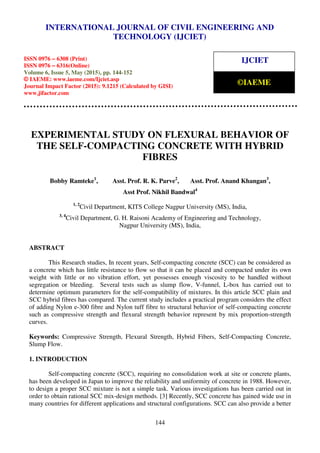 International Journal of Civil Engineering and Technology (IJCIET), ISSN 0976 – 6308 (Print),
ISSN 0976 – 6316(Online), Volume 6, Issue 5, May (2015), pp. 144-152 © IAEME
144
EXPERIMENTAL STUDY ON FLEXURAL BEHAVIOR OF
THE SELF-COMPACTING CONCRETE WITH HYBRID
FIBRES
Bobby Ramteke1
, Asst. Prof. R. K. Parve2
, Asst. Prof. Anand Khangan3
,
Asst Prof. Nikhil Bandwal4
1, 2
Civil Department, KITS College Nagpur University (MS), India,
3, 4
Civil Department, G. H. Raisoni Academy of Engineering and Technology,
Nagpur University (MS), India,
ABSTRACT
This Research studies, In recent years, Self-compacting concrete (SCC) can be considered as
a concrete which has little resistance to flow so that it can be placed and compacted under its own
weight with little or no vibration effort, yet possesses enough viscosity to be handled without
segregation or bleeding. Several tests such as slump flow, V-funnel, L-box has carried out to
determine optimum parameters for the self-compatibility of mixtures. In this article SCC plain and
SCC hybrid fibres has compared. The current study includes a practical program considers the effect
of adding Nylon e-300 fibre and Nylon tuff fibre to structural behavior of self-compacting concrete
such as compressive strength and flexural strength behavior represent by mix proportion-strength
curves.
Keywords: Compressive Strength, Flexural Strength, Hybrid Fibers, Self-Compacting Concrete,
Slump Flow.
1. INTRODUCTION
Self-compacting concrete (SCC), requiring no consolidation work at site or concrete plants,
has been developed in Japan to improve the reliability and uniformity of concrete in 1988. However,
to design a proper SCC mixture is not a simple task. Various investigations has been carried out in
order to obtain rational SCC mix-design methods. [3] Recently, SCC concrete has gained wide use in
many countries for different applications and structural configurations. SCC can also provide a better
INTERNATIONAL JOURNAL OF CIVIL ENGINEERING AND
TECHNOLOGY (IJCIET)
ISSN 0976 – 6308 (Print)
ISSN 0976 – 6316(Online)
Volume 6, Issue 5, May (2015), pp. 144-152
© IAEME: www.iaeme.com/Ijciet.asp
Journal Impact Factor (2015): 9.1215 (Calculated by GISI)
www.jifactor.com
IJCIET
©IAEME
 