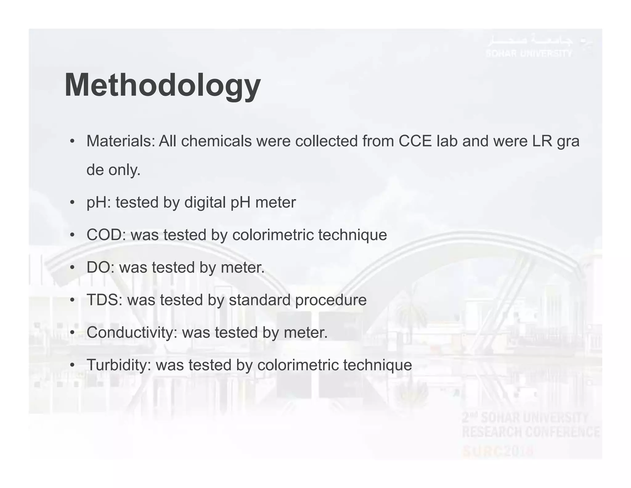 Methodology
• Materials: All chemicals were collected from CCE lab and were LR gra
de only.
• pH: tested by digital pH meter
• COD: was tested by colorimetric technique
• DO: was tested by meter.
• TDS: was tested by standard procedure
• Conductivity: was tested by meter.
• Turbidity: was tested by colorimetric technique
 