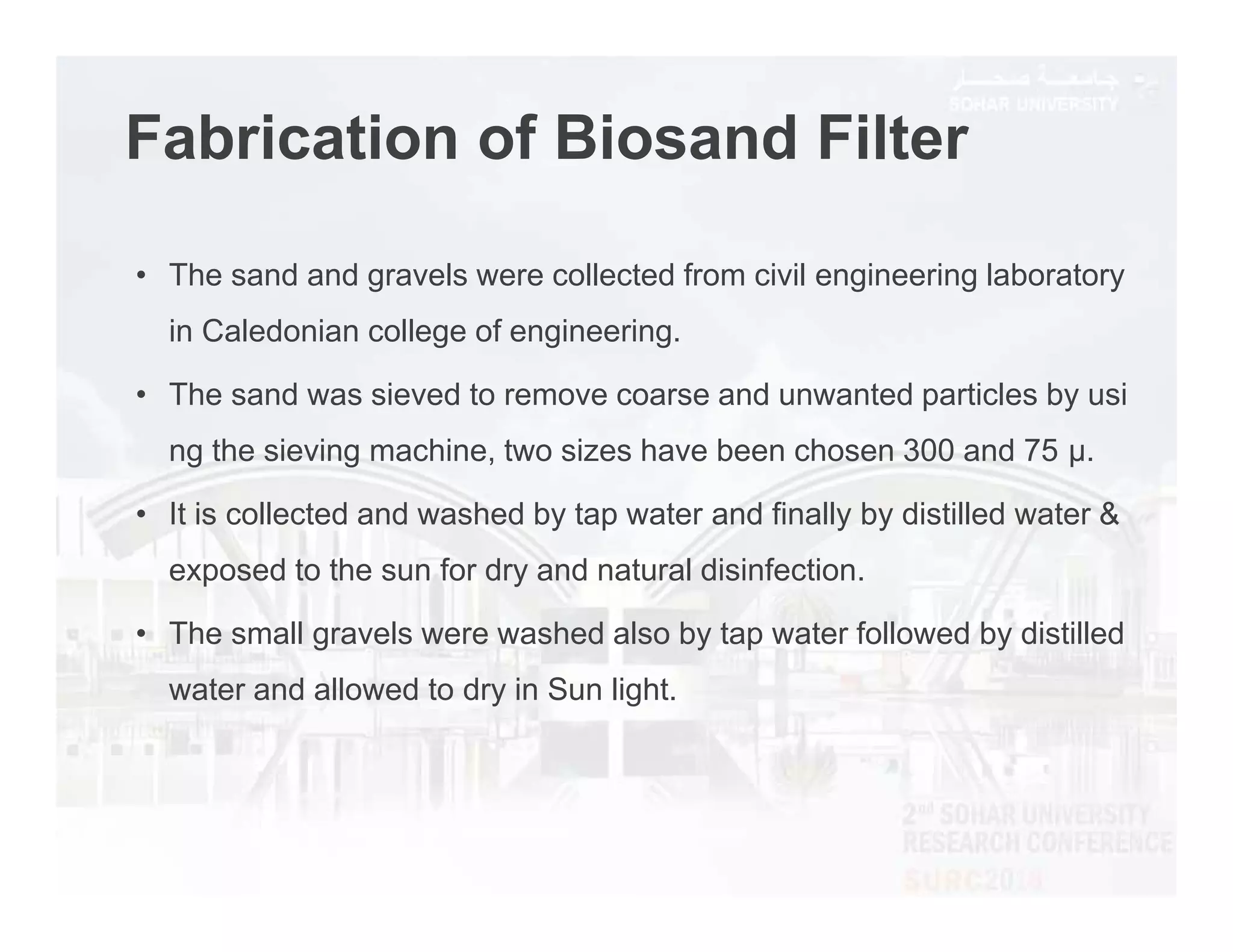 Fabrication of Biosand Filter
• The sand and gravels were collected from civil engineering laboratory
in Caledonian college of engineering.
• The sand was sieved to remove coarse and unwanted particles by usi
ng the sieving machine, two sizes have been chosen 300 and 75 μ.
• It is collected and washed by tap water and finally by distilled water &
exposed to the sun for dry and natural disinfection.
• The small gravels were washed also by tap water followed by distilled
water and allowed to dry in Sun light.
 