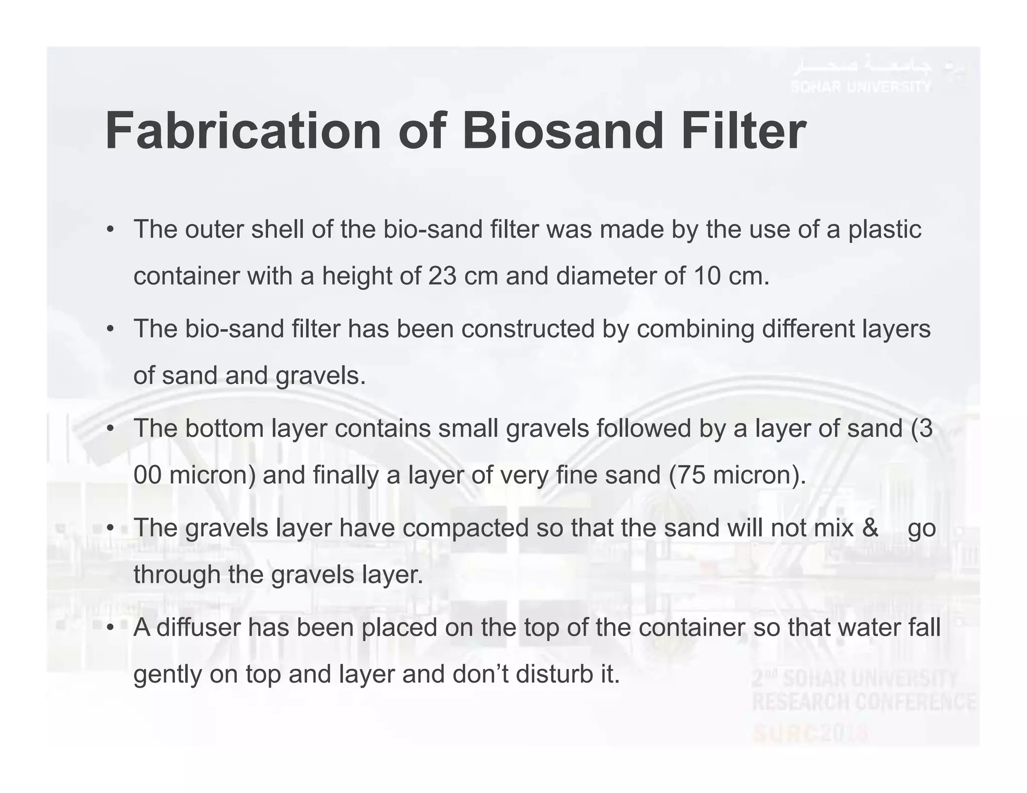 Fabrication of Biosand Filter
• The outer shell of the bio-sand filter was made by the use of a plastic
container with a height of 23 cm and diameter of 10 cm.
• The bio-sand filter has been constructed by combining different layers
of sand and gravels.
• The bottom layer contains small gravels followed by a layer of sand (3
00 micron) and finally a layer of very fine sand (75 micron).
• The gravels layer have compacted so that the sand will not mix & go
through the gravels layer.
• A diffuser has been placed on the top of the container so that water fall
gently on top and layer and don’t disturb it.
 
