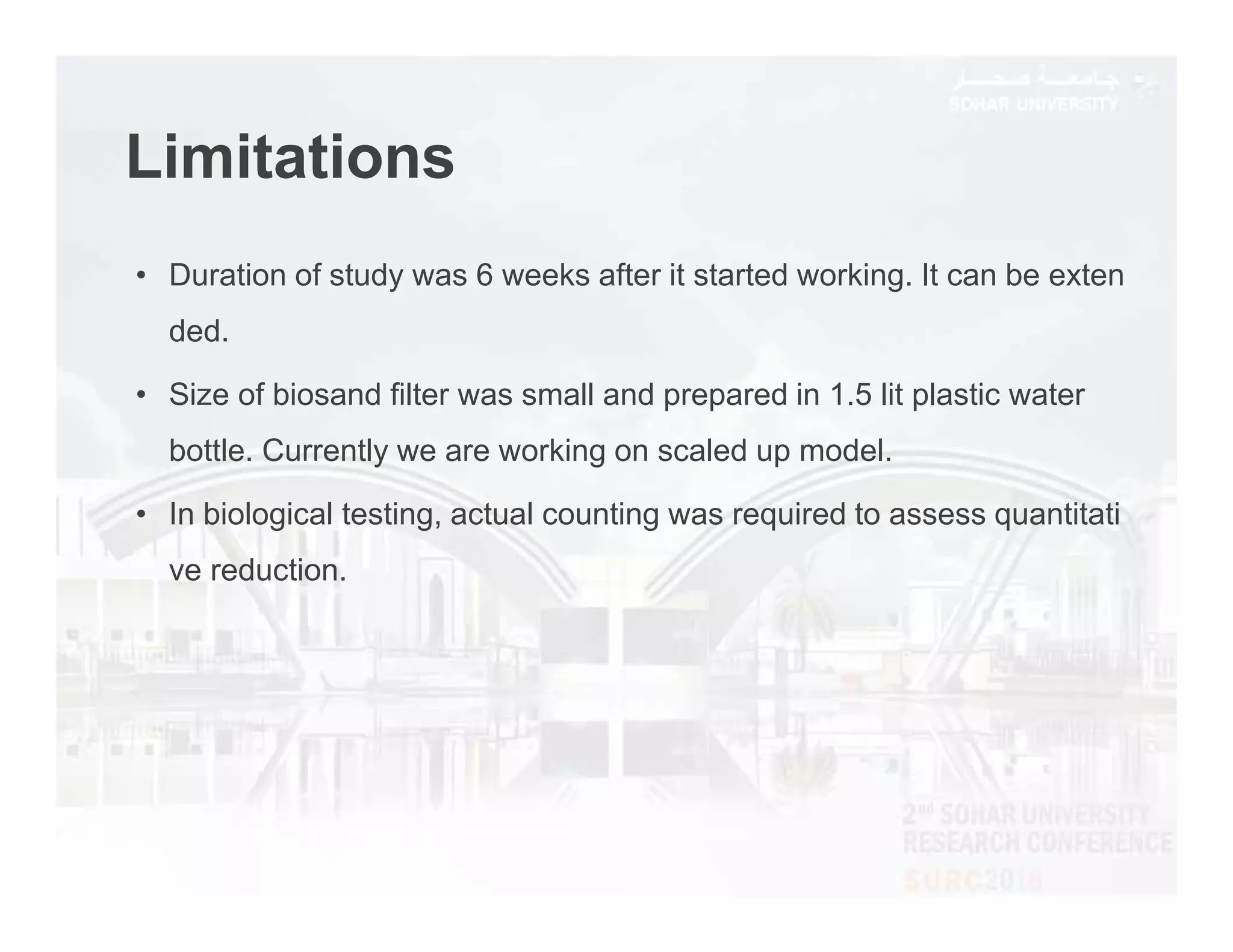 Limitations
• Duration of study was 6 weeks after it started working. It can be exten
ded.
• Size of biosand filter was small and prepared in 1.5 lit plastic water
bottle. Currently we are working on scaled up model.
• In biological testing, actual counting was required to assess quantitati
ve reduction.
 