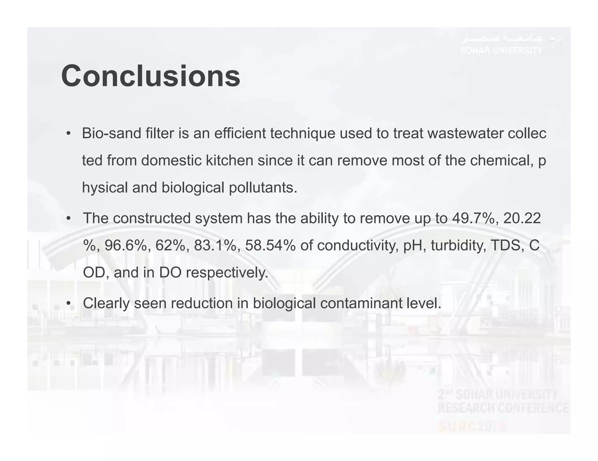 Conclusions
• Bio-sand filter is an efficient technique used to treat wastewater collec
ted from domestic kitchen since it can remove most of the chemical, p
hysical and biological pollutants.
• The constructed system has the ability to remove up to 49.7%, 20.22
%, 96.6%, 62%, 83.1%, 58.54% of conductivity, pH, turbidity, TDS, C
OD, and in DO respectively.
• Clearly seen reduction in biological contaminant level.
 