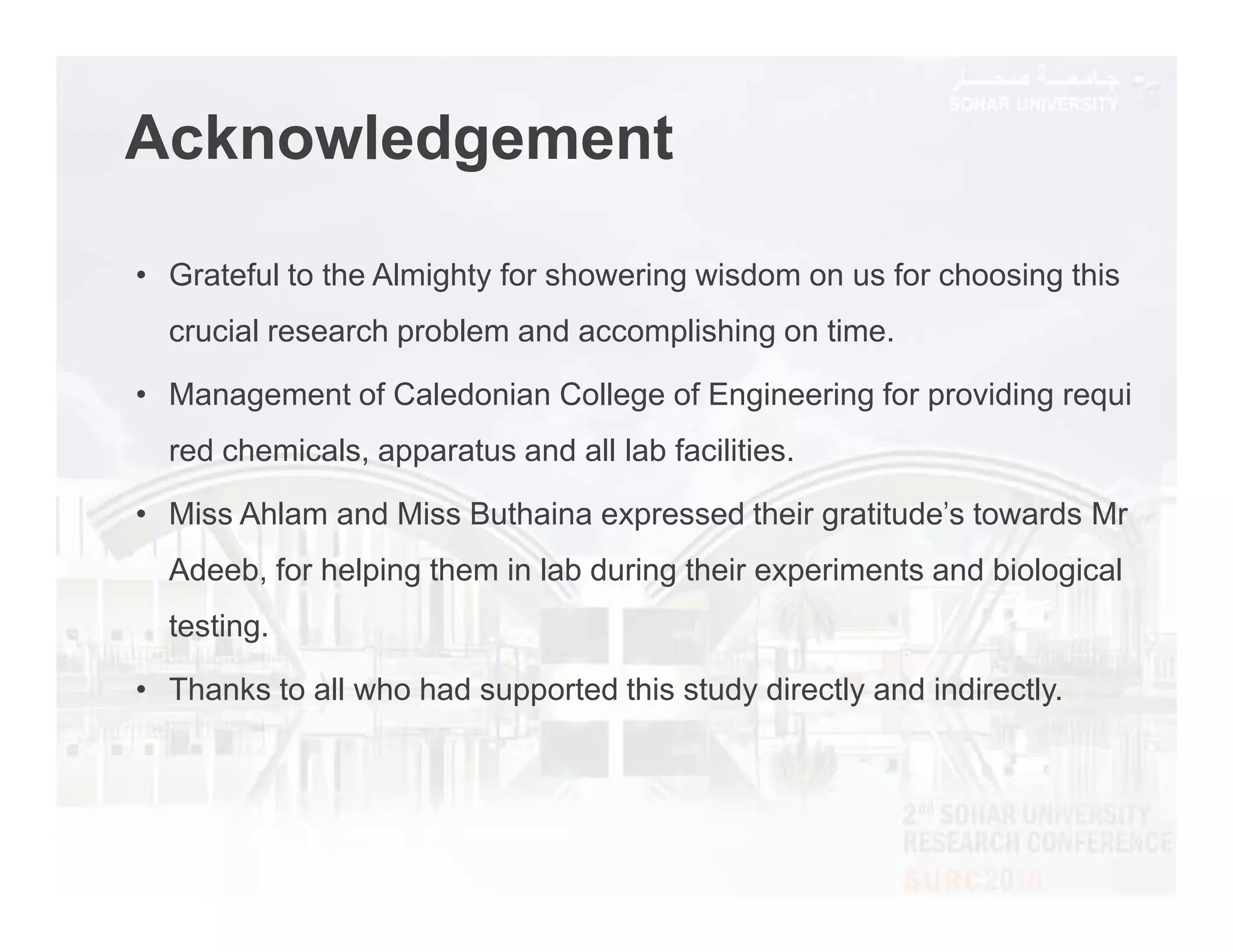 Acknowledgement
• Grateful to the Almighty for showering wisdom on us for choosing this
crucial research problem and accomplishing on time.
• Management of Caledonian College of Engineering for providing requi
red chemicals, apparatus and all lab facilities.
• Miss Ahlam and Miss Buthaina expressed their gratitude's towards Mr
Adeeb, for helping them in lab during their experiments and biological
testing.
• Thanks to all who had supported this study directly and indirectly.
 