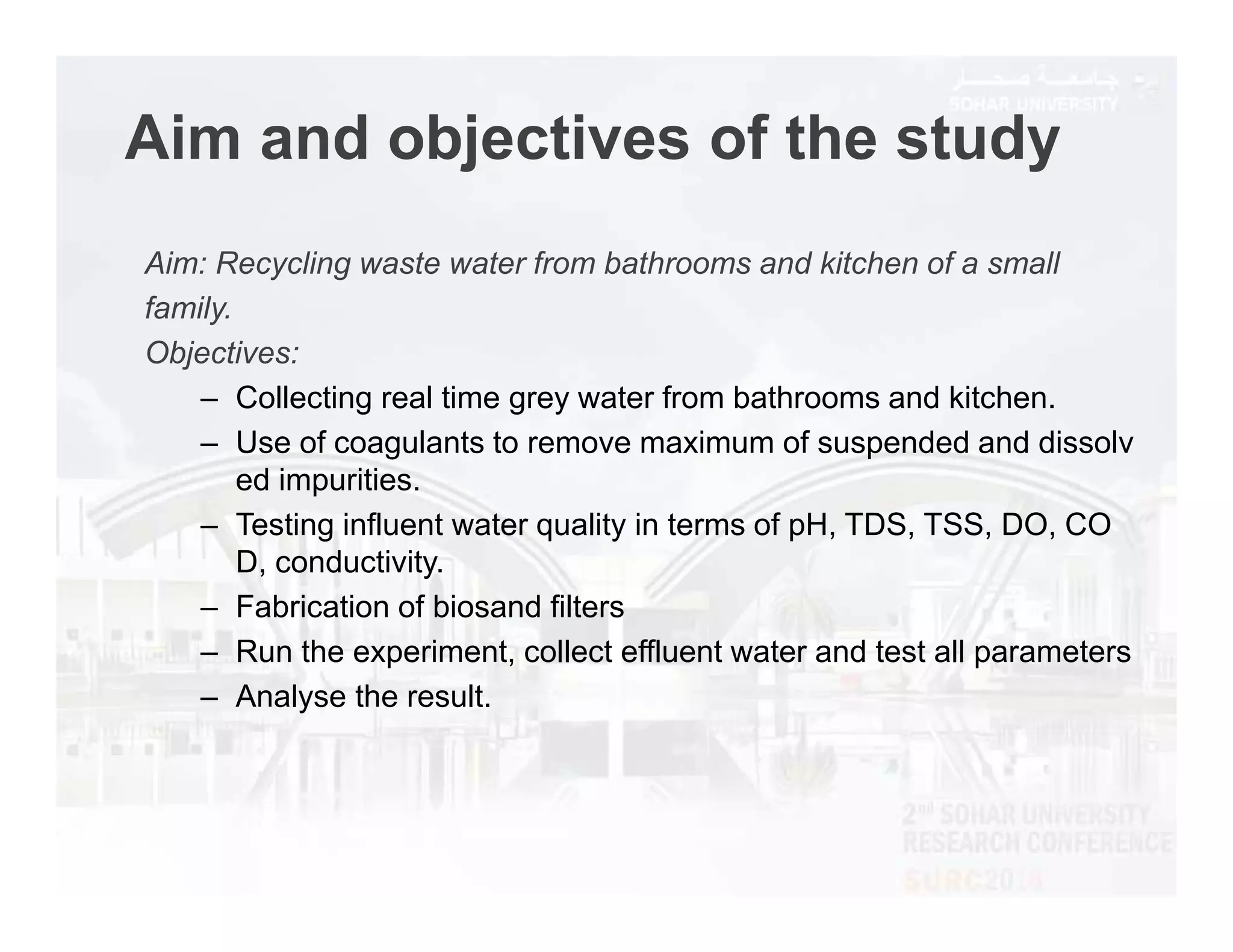 Aim and objectives of the study
Aim: Recycling waste water from bathrooms and kitchen of a small
family.
Objectives:
– Collecting real time grey water from bathrooms and kitchen.
– Use of coagulants to remove maximum of suspended and dissolv
ed impurities.
– Testing influent water quality in terms of pH, TDS, TSS, DO, CO
D, conductivity.
– Fabrication of biosand filters
– Run the experiment, collect effluent water and test all parameters
– Analyse the result.
 