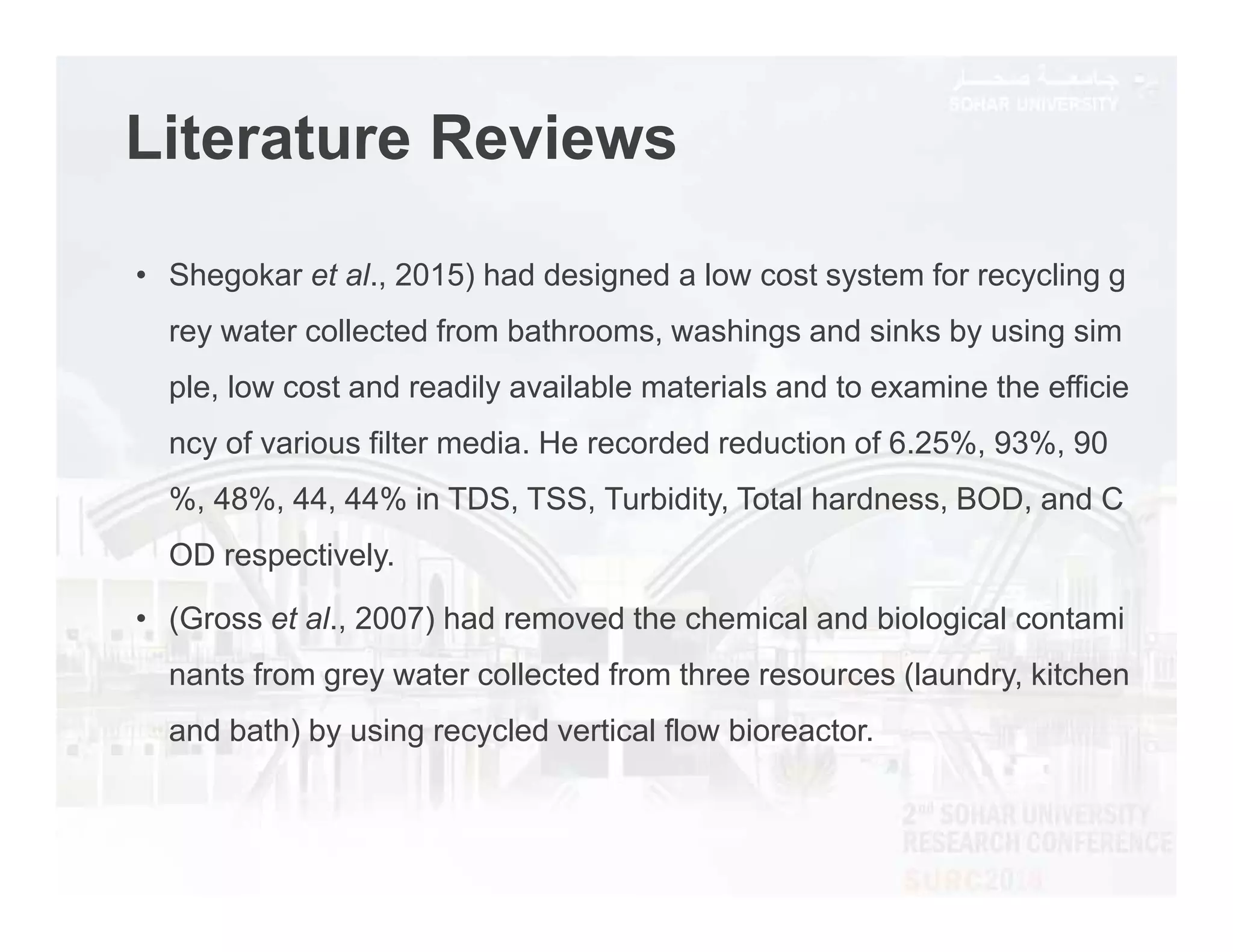 Literature Reviews
• Shegokar et al., 2015) had designed a low cost system for recycling g
rey water collected from bathrooms, washings and sinks by using sim
ple, low cost and readily available materials and to examine the efficie
ncy of various filter media. He recorded reduction of 6.25%, 93%, 90
%, 48%, 44, 44% in TDS, TSS, Turbidity, Total hardness, BOD, and C
OD respectively.
• (Gross et al., 2007) had removed the chemical and biological contami
nants from grey water collected from three resources (laundry, kitchen
and bath) by using recycled vertical flow bioreactor.
 