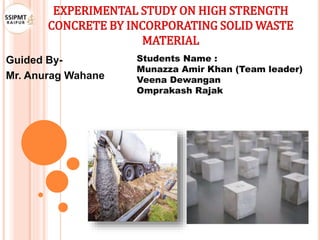 EXPERIMENTAL STUDY ON HIGH STRENGTH
CONCRETE BY INCORPORATING SOLID WASTE
MATERIAL
Guided By-
Mr. Anurag Wahane
Students Name :
Munazza Amir Khan (Team leader)
Veena Dewangan
Omprakash Rajak
 