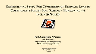 EXPERIMENTAL STUDY FOR COMPARISON OF ULTIMATE LOAD IN
COHESIONLESS SOIL BY SOIL NAILING – HORIZONTAL V/S
INCLINED NAILED
Dharmsinh Desai University,
Faculty Of Technology
Nadiad
Prof. Samirsinh P Parmar
Asst. Professor,
Department of Civil Engineering
Mail: samirddu@gmail.com
 