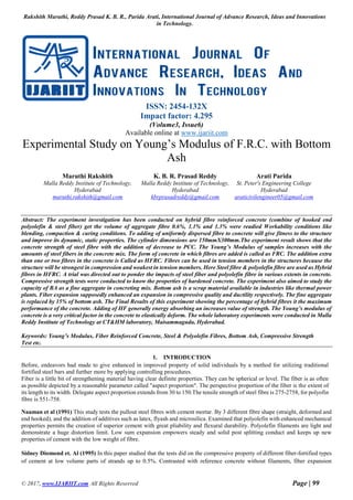 Rakshith Maruthi, Reddy Prasad K. B. R., Parida Arati, International Journal of Advance Research, Ideas and Innovations
in Technology.
© 2017, www.IJARIIT.com All Rights Reserved Page | 99
ISSN: 2454-132X
Impact factor: 4.295
(Volume3, Issue6)
Available online at www.ijariit.com
Experimental Study on Young’s Modulus of F.R.C. with Bottom
Ash
Maruthi Rakshith
Malla Reddy Institute of Technology,
Hyderabad
maruthi.rakshith@gmail.com
K. B. R. Prasad Reddy
Malla Reddy Institute of Technology,
Hyderabad
kbrprasadreddy@gmail.com
Arati Parida
St. Peter's Engineering College
Hyderabad
araticivilengineer05@gmail.com
Abstract: The experiment investigation has been conducted on hybrid fibre reinforced concrete (combine of hooked end
polyolefin & steel fiber) get the volume of aggregate fibre 0.6%, 1.1% and 1.3% were readied Workability conditions like
blending, compaction & curing conditions. To adding of uniformly dispersed fibre to concrete will give fitness to the structure
and improve its dynamic, static properties. The cylinder dimensions are 150mmX300mm.The experiment result shows that the
concrete strength of steel fibre with the addition of decrease to PCC. The Young’s Modulus of samples increases with the
amounts of steel fibers in the concrete mix. The form of concrete in which fibres are added is called as FRC. The addition extra
than one or two fibres in the concrete is Called as HFRC. Fibres can be used in tension members in the structures because the
structure will be strongest in compression and weakest in tension members. Here Steel fibre & polyolefin fibre are used as Hybrid
fibres in HFRC. A trial was directed out to ponder the impacts of steel fiber and polyolefin fibre in various extents in concrete.
Compressive strength tests were conducted to know the properties of hardened concrete. The experiment also aimed to study the
capacity of BA as a fine aggregate in concreting mix. Bottom ash is a scrap material available in industries like thermal power
plants. Fiber expansion supposedly enhanced an expansion in compressive quality and ductility respectively. The fine aggregate
is replaced by 15% of bottom ash. The Final Results of this experiment showing the percentage of hybrid fibres it the maximum
performance of the concrete. Adding of HF generally energy absorbing an increases value of strength. The Young’s modulus of
concrete is a very critical factor in the concrete to elastically deform. The whole laboratory experiments were conducted in Malla
Reddy Institute of Technology at CT&HM laboratory, Maisammaguda, Hyderabad.
Keywords: Young’s Modulus, Fiber Reinforced Concrete, Steel & Polyolefin Fibres, Bottom Ash, Compressive Strength
Test etc.
1. INTRODUCTION
Before, endeavors had made to give enhanced in improved property of solid individuals by a method for utilizing traditional
fortified steel bars and further more by applying controlling procedures.
Fiber is a little bit of strengthening material having clear definite properties. They can be spherical or level. The fiber is as often
as possible depicted by a reasonable parameter called "aspect proportion". The perspective proportion of the fiber is the extent of
its length to its width. Delegate aspect proportion extends from 30 to 150.The tensile strength of steel fibre is 275-2758, for polyofin
fibre is 551-758.
Naaman et al (1991) This study tests the pullout steel fibres with cement mortar. By 3 different fibre shape (straight, deformed and
end hooked), and the addition of additives such as latex, flyash and microsilica. Examined that polyolefin with enhanced mechanical
properties permits the creation of superior cement with great pliability and flexural durability. Polyolefin filaments are light and
demonstrate a huge distortion limit. Low sum expansion empowers steady and solid post splitting conduct and keeps up new
properties of cement with the low weight of fibre.
Sidney Diomond et. Al (1995) In this paper studied that the tests did on the compressive property of different fiber-fortified types
of cement at low volume parts of strands up to 0.5%. Contrasted with reference concrete without filaments, fiber expansion
 