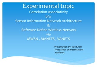 Experimental topic
Correlation Associativity
b/w
Sensor Information Network Architecture
&
Software Define Wireless Network
via
MWSN , MANETS , VANETS
Presentation by: Iqra Khalil
Type/ Mode of presentation:
academic
 