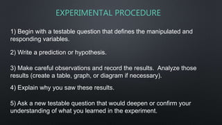 1) Begin with a testable question that defines the manipulated and
responding variables.
EXPERIMENTAL PROCEDURE
2) Write a prediction or hypothesis.
3) Make careful observations and record the results. Analyze those
results (create a table, graph, or diagram if necessary).
4) Explain why you saw these results.
5) Ask a new testable question that would deepen or confirm your
understanding of what you learned in the experiment.
 
