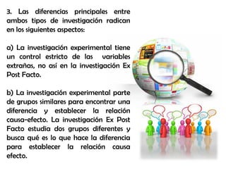 3. Las diferencias principales entre
ambos tipos de investigación radican
en los siguientes aspectos:
a) La investigación experimental tiene
un control estricto de las variables
extrañas, no así en la investigación Ex
Post Facto.
b) La investigación experimental parte
de grupos similares para encontrar una
diferencia y establecer la relación
causa-efecto. La investigación Ex Post
Facto estudia dos grupos diferentes y
busca qué es lo que hace la diferencia
para establecer la relación causa
efecto.
 