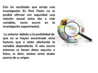 Con los resultados que arroja una
investigación Ex Post Facto no es
posible afirmar con seguridad una
relación causal entre dos o más
variables, como ocurre en la
investigación experimental.
Lo anterior debido a la posibilidad de
que no se hayan encontrado otros
factores que si están afectando la
variable dependiente. Si esto ocurre
entonces se tienen datos espurios o
falsos, es decir, existen serias dudas
acerca de su origen.
 