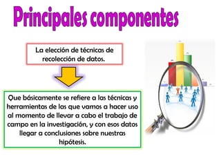 Que básicamente se refiere a las técnicas y
herramientas de las que vamos a hacer uso
al momento de llevar a cabo el trabajo de
campo en la investigación, y con esos datos
llegar a conclusiones sobre nuestras
hipótesis.
La elección de técnicas de
recolección de datos.
 