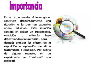 En un experimento, el investigador
construye deliberadamente una
situación a la que son expuestos
varios individuos. Esta situación
consiste en recibir un tratamiento,
condición o estímulo bajo
determinadas circunstancias, para
después analizar los efectos de la
exposición o aplicación de dicho
tratamiento o condición. Por decirlo
de alguna manera, en un
experimento se ‘construye” una
realidad.
 