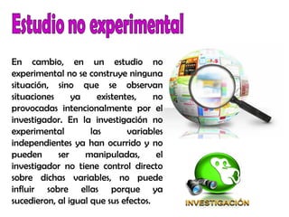 En cambio, en un estudio no
experimental no se construye ninguna
situación, sino que se observan
situaciones ya existentes, no
provocadas intencionalmente por el
investigador. En la investigación no
experimental las variables
independientes ya han ocurrido y no
pueden ser manipuladas, el
investigador no tiene control directo
sobre dichas variables, no puede
influir sobre ellas porque ya
sucedieron, al igual que sus efectos.
 