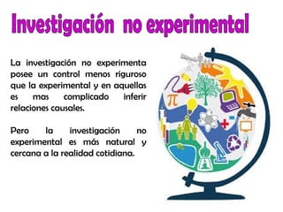 La investigación no experimenta
posee un control menos riguroso
que la experimental y en aquellas
es mas complicado inferir
relaciones causales.
Pero la investigación no
experimental es más natural y
cercana a la realidad cotidiana.
 